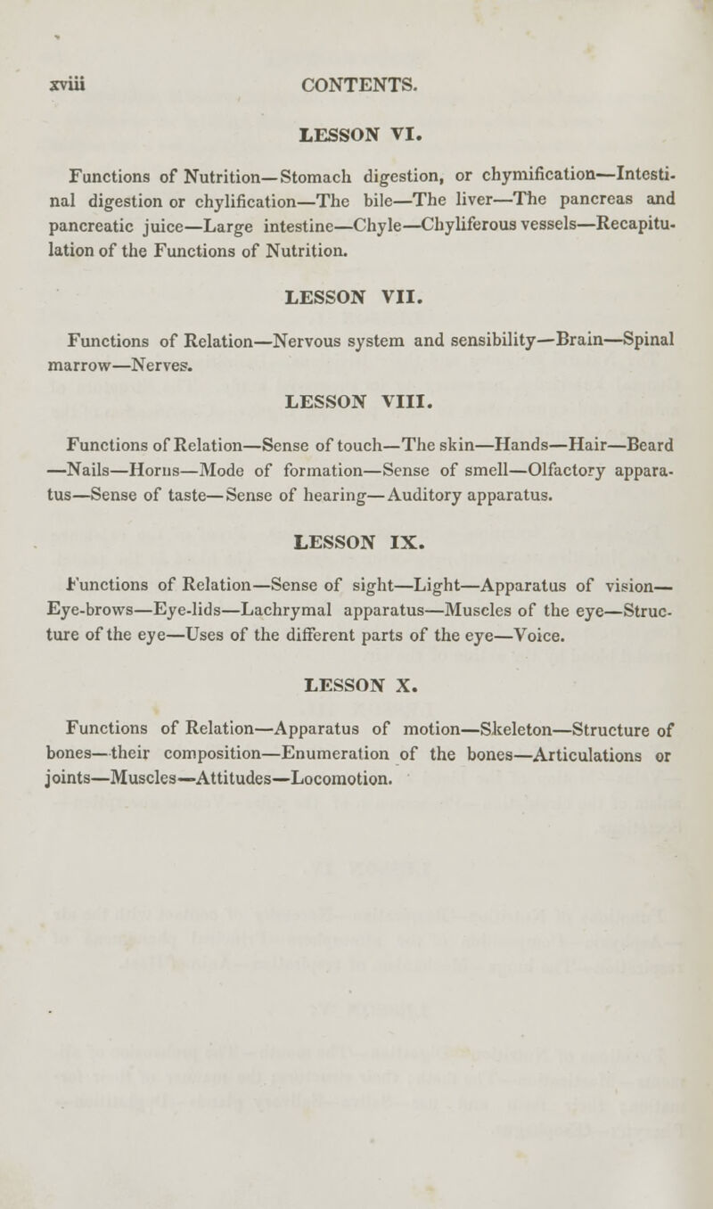 LESSON VI. Functions of Nutrition—Stomach digestion, or chymification—-Intesti- nal digestion or chylification—The bile—The liver—The pancreas and pancreatic juice—Large intestine—Chyle—Chyliferous vessels—Recapitu- lation of the Functions of Nutrition. LESSON VII. Functions of Relation—Nervous system and sensibility—Brain—Spinal marrow—Nerves. LESSON VIII. Functions of Relation—Sense of touch—The skin—Hands—Hair—Beard —Nails—Horns—Mode of formation—Sense of smell—Olfactory appara- tus—Sense of taste—Sense of hearing—Auditory apparatus. LESSON IX. Functions of Relation—Sense of sight—Light—Apparatus of vision— Eye-brows—Eye-lids—Lachrymal apparatus—Muscles of the eye—Struc- ture of the eye—Uses of the different parts of the eye—Voice. LESSON X. Functions of Relation—Apparatus of motion—Skeleton—Structure of bones—their composition—Enumeration of the bones—Articulations or joints—Muscles—Attitudes—Locomotion.