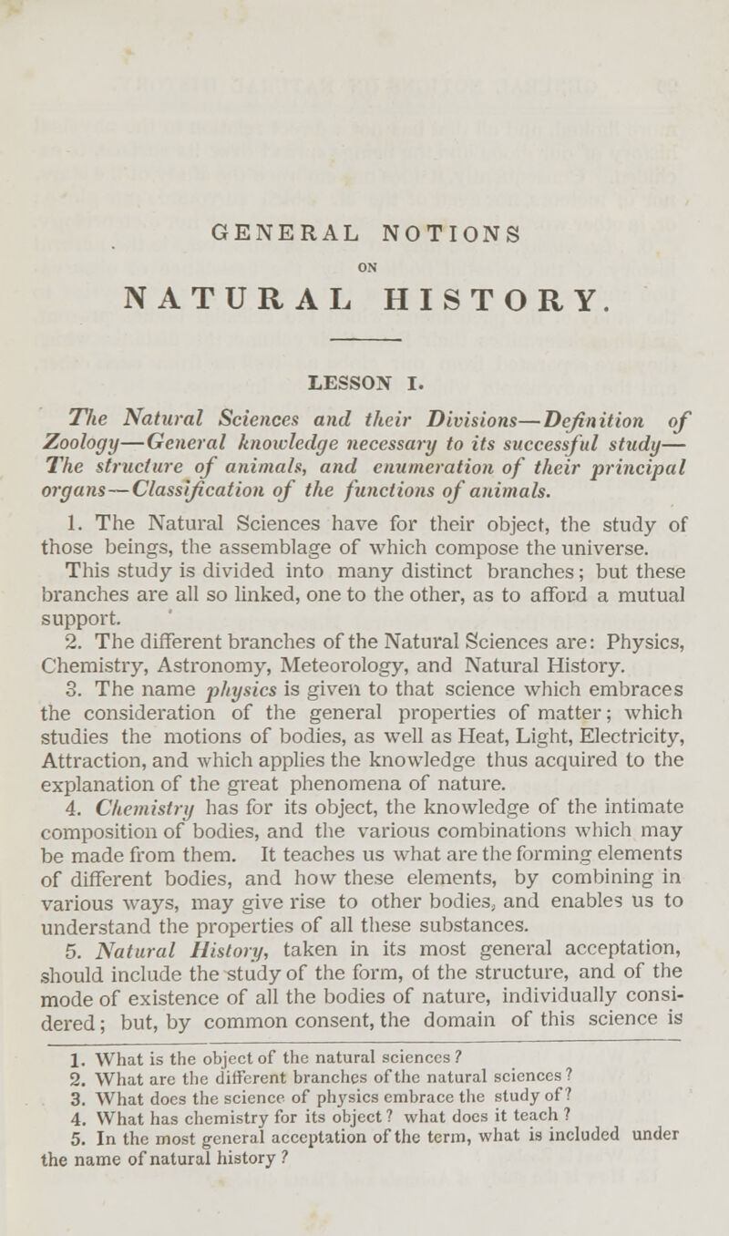 GENERAL NOTIONS ON NATURAL HISTORY. LESSON I. The Natural Sciences and their Divisions—Definition of Zoology—General knowledge necessary to its successful study— The structure of animals, and enumeration of their principal organs—Classification of the functions of animals. 1. The Natural Sciences have for their object, the study of those beings, the assemblage of which compose the universe. This study is divided into many distinct branches; but these branches are all so linked, one to the other, as to afford a mutual support. 2. The different branches of the Natural Sciences are: Physics, Chemistry, Astronomy, Meteorology, and Natural History. 3. The name physics is given to that science which embraces the consideration of the general properties of matter; which studies the motions of bodies, as well as Heat, Light, Electricity, Attraction, and which applies the knowledge thus acquired to the explanation of the great phenomena of nature. 4. Chemistry has for its object, the knowledge of the intimate composition of bodies, and the various combinations which may be made from them. It teaches us what are the forming elements of different bodies, and how these elements, by combining in various ways, may give rise to other bodies, and enables us to understand the properties of all these substances. 5. Natural History, taken in its most general acceptation, should include the study of the form, of the structure, and of the mode of existence of all the bodies of nature, individually consi- dered ; but, by common consent, the domain of this science is 1. What is the object of the natural sciences ? 2. What are the different branches of the natural sciences? 3. What does the science of physics embrace the study of? 4. What has chemistry for its object ? what does it teach ? 5. In the most general acceptation of the term, what is included under the name of natural history ?