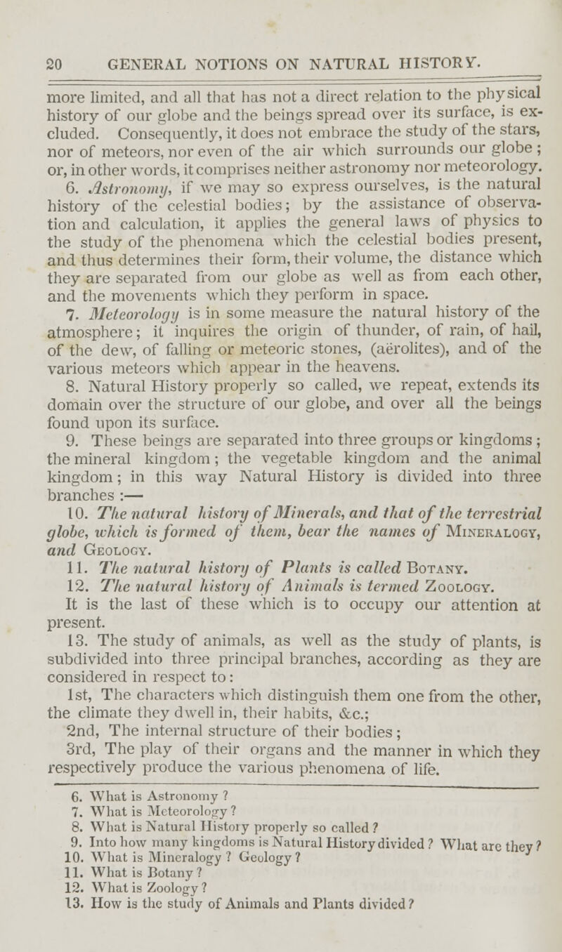 more limited, and all that has not a direct relation to the physical history of our globe and the beings spread over its surface, is ex- cluded. Consequently, it does not embrace the study of the stars, nor of meteors, nor even of the air which surrounds our globe ; or, in other words, it comprises neither astronomy nor meteorology. 6. Astronomy, if we may so express ourselves, is the natural history of the celestial bodies; by the assistance of observa- tion and calculation, it applies the general laws of physics to the study of the phenomena which the celestial bodies present, and thus determines their form, their volume, the distance which they are separated from our globe as well as from each other, and the movements which they perform in space. 7. Meteorology is in some measure the natural history of the atmosphere; it inquires the origin of thunder, of rain, of hail, of the dew, of falling or meteoric stones, (aerolites), and of the various meteors which appear in the heavens. 8. Natural History properly so called, we repeat, extends its domain over the structure of our globe, and over all the beings found upon its surface. 9. These beings are separated into three groups or kingdoms ; the mineral kingdom; the vegetable kingdom and the animal kingdom; in this way Natural History is divided into three branches :— 10. The natural history of Minerals, and that of the terrestrial globe, which is formed of them, bear the names of Mineralogy, and Geology. 11. The natural history of Plants is called Botany. 12. The natural history of Animals is termed Zoology. It is the last of these which is to occupy our attention at present. 13. The study of animals, as well as the study of plants, is subdivided into three principal branches, according as they are considered in respect to: 1st, The characters which distinguish them one from the other, the climate they dwell in, their habits, &c; 2nd, The internal structure of their bodies ; 3rd, The play of their organs and the manner in which they respectively produce the various phenomena of life. 6. What is Astronomy ? 7. What is Meteorology ? 8. What is Natural History properly so called ? 9. Into how many kingdoms is Natural History divided ? What are they ? 10. What is Mineralogy ? Gculogy ? 11. What is Botany? 12. What is Zoology ? 13. How is the study of Animals and Plants divided?