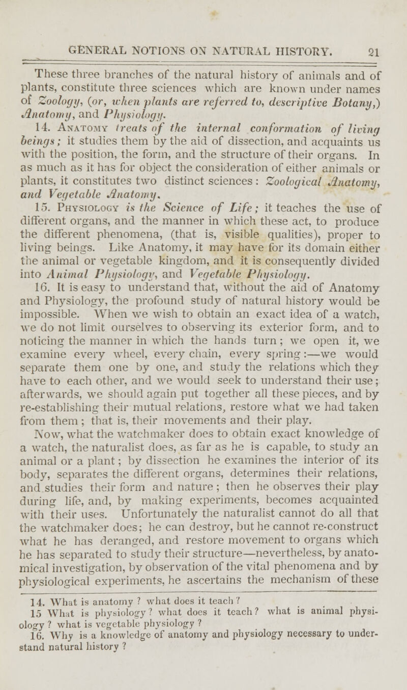 These three branches of the natural history of animals and of plants, constitute three sciences which are known under names of Zoology, (or, when plants are referred to, descriptive Botany,) Anatomy, and Physiology. 14. Anatomy treats of the internal conformation of living beings; it studies them by the aid of dissection, and acquaints us with the position, the form, and the structure of their organs. In as much as it has for object the consideration of either animals or plants, it constitutes two distinct sciences : Zoological Anatomy, and Vegetable Anatomy. 15. Physiology is the Science of Life; it teaches the use of different organs, and the manner in which these act, to produce the different phenomena, (that, is, visible qualities), proper to living beings. Like Anatomy, it may have for its domain either the animal or vegetable kingdom, and it is consequently divided into Animal Physiology, and Vegetable Physiology. 16. It is easy to understand that, without the aid of Anatomy and Pirysiology, the profound study of natural history would be impossible. When we wish to obtain an exact idea of a watch, we do not limit ourselves to observing its exterior form, and to noticing the manner in which the hands turn ; we open it, we examine every wheel, every chain, every spring:—we would separate them one by one, and study the relations which they have to each other, and we would seek to understand their use; afterwards, we should again put together all these pieces, and by re-establishing their mutual relations, restore what we had taken from them ; that is, their movements and their play. Now, what the watchmaker does to obtain exact knowledge of a watch, the naturalist does, as far as he is capable, to study an animal or a plant; by dissection he examines the interior of its body, separates the different organs, determines their relations, and studies their form and nature ; then he observes their play during life, and, by making experiments, becomes acquainted with their uses. Unfortunately the naturalist cannot do all that the watchmaker does; he can destroy, but he cannot re-construct what he has deranged, and restore movement to organs which he has separated to study their structure—nevertheless, by anato- mical investigation, by observation of the vital phenomena and by physiological experiments, he ascertains the mechanism of these 14. What is anatomy ? what does it teach V 15 What is physiology? what does it teach? what is animal physi- ology ? what is vegetable physiology ? 16. Why is a knowledge of anatomy and physiology necessary to under- stand natural history ?