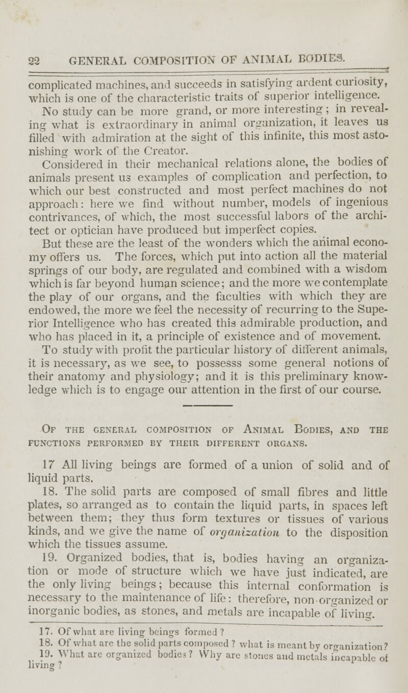 complicated machines, and succeeds in satisfying ardent curiosity, which is one of the characteristic traits of superior intelligence. No study can be more grand, or more interesting; in reveal- ing what is extraordinary in animal organization, it leaves us filled with admiration at the sight of this infinite, this most asto- nishing work of the Creator. Considered in their mechanical relations alone, the bodies of animals present us examples of complication and perfection, to which our best constructed and most perfect machines do not approach: here we find without number, models of ingenious contrivances, of which, the most successful labors of the archi- tect or optician have produced but imperfect copies. But these are the least of the wonders which the animal econo- my offers us. The forces, which put into action all the material springs of our body, are regulated and combined with a wisdom which is far beyond human science; and the more we contemplate the play of our organs, and the faculties with which they are endowed, the more we feel the necessity of recurring to the Supe- rior Intelligence who has created this admirable production, and who has placed in it, a principle of existence and of movement. To study with profit the particular history of different animals, it is necessary, as we see, to possesss some general notions of their anatomy and physiology; and it is this preliminary know- ledge which is to engage our attention in the first of our course. Of the general composition op Animal Bodies, and the functions performed by their different organs. 17 All living beings are formed of a union of solid and of liquid parts. 18. The solid parts are composed of small fibres and little plates, so arranged as to contain the liquid parts, in spaces left between them; they thus form textures or tissues of various kinds, and we give the name of organization to the disposition which the tissues assume. 19. Organized bodies, that is, bodies having an organiza- tion or mode of structure which we have just indicated, are the only living beings; because this internal conformation is necessary to the maintenance of life: therefore, non-organized or inorganic bodies, as stones, and metals are incapable of living. 17. Of what are living beings formed ? 18. Of what arc the solid parts composed ? what is meant by organization? 19. What are organized bodies? Why are stones and metals incapable of living ?