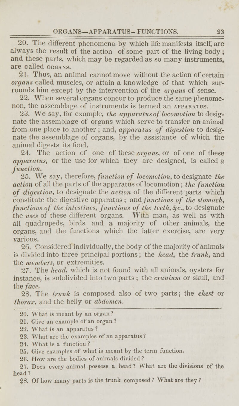 20. The different phenomena by which life manifests itself, are always the result of the action of some part of the living body; and these parts, which may be regarded as so many instruments, are called organs. 21. Thus, an animal cannot move without the action of certain organs called muscles, or attain a knowledge of that which sur- rounds him except by the intervention of the organs of sense. 22. When several organs concur to produce the same phenome- non, the assemblage of instruments is termed an apparatus. 23. We say, for example, the apparatus of locomotion to desig- nate the assemblage of organs which serve to transfer an animal from one place to another; and, apparatus of digestion to desig- nate the assemblage of organs, by the assistance of which the animal digests its food. 24. The action of one of these organs, or of one of these apparatus, or the use for which they are designed, is called a junction. 25. We say, therefore, function of locomotion, to designate the action of all the parts of the apparatus of locomotion; the function of digestion, to designate the action of the different parts which constitute the digestive apparatus ; and functions of the stomach, functions of the intestines, functions of the teeth, Sfc, to designate the uses of these different organs. With man, as well as with all quadrupeds, birds and a majority of other animals, the organs, and the functions which the latter exercise, are very various. 26. Considered individually, the body of the majority of animals is divided into three principal portions; the head, the trunk, and the members, or extremities. 27. The head, which is not found with all animals, oysters for instance, is subdivided into two parts ; the cranium or skull, and the face. 28. The trunk is composed also of two parts; the chest or thorax, and the belly or abdomen, 20. What is meant by an organ ? 21. Give an example of an organ ? 22. What is an apparatus ? 23. What arc the examples of an apparatus? 24. What is a function ? 25. Give examples of what is meant by the term function. 26. How are the bodies of animals divided ? 27. Does every animal possess a head ? What are the divisions of the head ? 28. Of how many parts is the trunk composed ? What are they ?