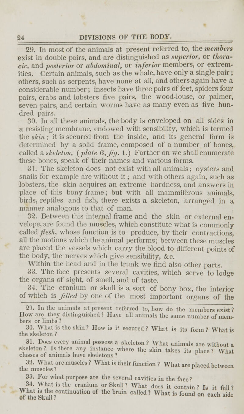 29. In most of the animals at present referred to, the members exist in double pairs, and are distinguished as superior, or thora- cic, and posterior or abdominal, or inferior members, or extrem- ities. Certain animals, such as the whale, have only a single pair; others, such as serpents, have none at all, and others again have a considerable number; insects have three pairs of feet, spiders four pairs, crabs and lobsters five pairs, the wood-louse, or palmer, seven pairs, and certain worms have as many even as five hun- dred pairs. 30. In all these animals, the body is enveloped on all sides in a resisting membrane, endowed with sensibility, which is termed the skin; it is secured from the inside, and its general form is determined by a solid frame, composed of a number of bones, called a skeleton, ( plate d,Jig- 1.) Farther on we shall enumerate these bones, speak of their names and various forms. 31. The skeleton does not exist with all animals; oysters and snails for example are without it; and with others again, such as lobsters, the skin acquires an extreme hardness, and answers in place of this bony frame; but with all mammiferous animals, birds, reptiles and fish, there exists a skeleton, arranged in a manner analogous to that of man. 32. Between this internal frame and the skin or external en- \relope, are found the muscles, which constitute what is commonly called ftesk, whose function is to produce, by their contractions, all the motions which the animal performs; between these muscles are placed the vessels which carry the blood to different points of the body, the nerves which give sensibility, &c. Within the head and in the trunk we find also other parts. 33. The face presents several cavities, which serve to lodge the organs of sight, of smell, and of taste. 34. The cranium or skull is a sort of bony box, the interior of which is filed by one of the most important organs of the 29. In the animals at present referred to, how do the members exist ? How are they distinguished? Have all animals the same number of mem^ bers or limbs ? 30. What is the skin ? How is it secured ? What is its form ? What is the skeleton ? 31. Does every animal possess a skeleton? What animals are without a skeleton ? Is there any instance where the skin takes its place ? What classes of animals have skeletons ? 32. What are muscles? What is their function ? What are placed between the muscles? 33. For what purpose are the several cavities in the face? 34. What is the cranium or Skull? What does it contain? Is it full? of the Skull ?COQtinUati0n °f thC brab °alled? What b f0Und on each side