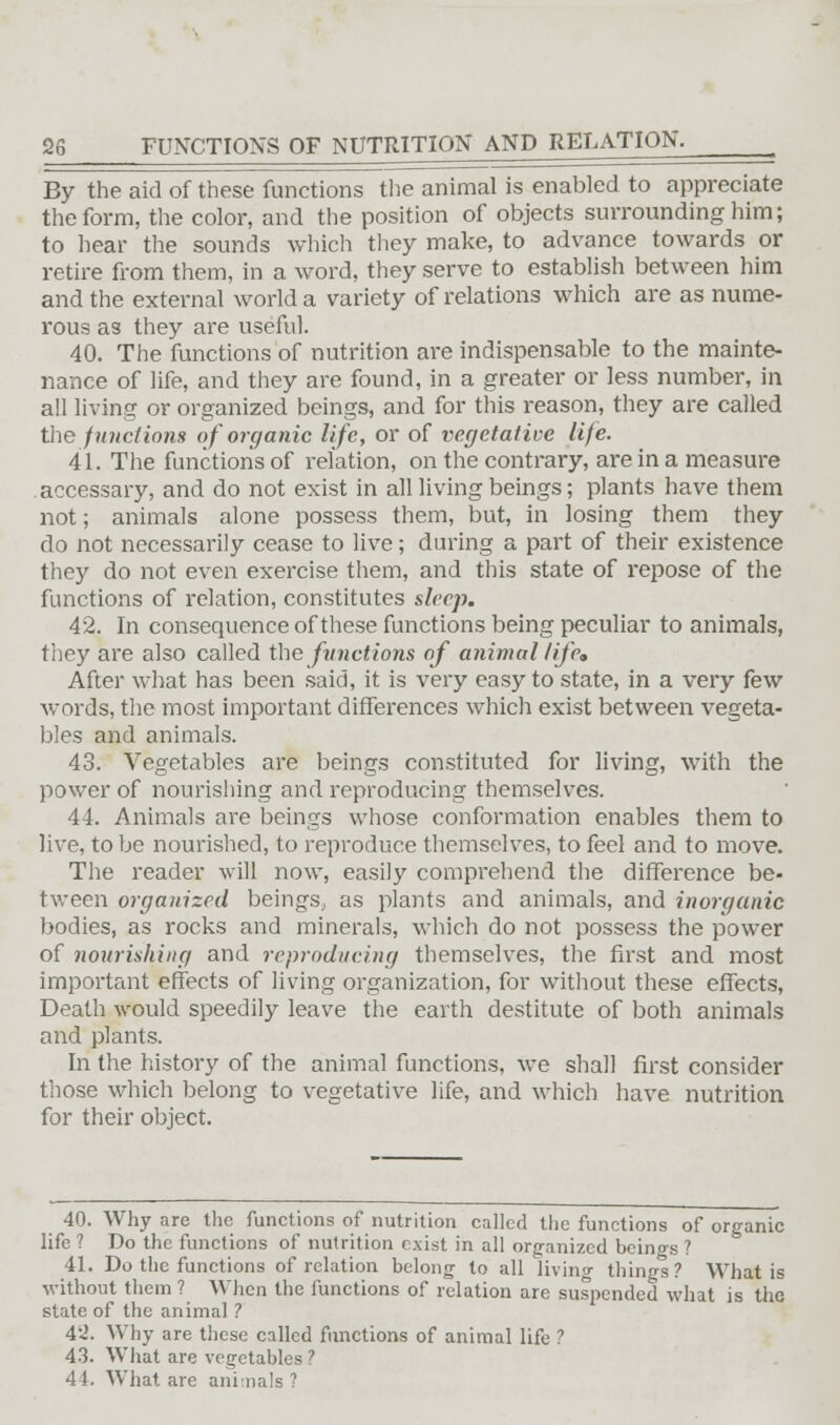 By the aid of these functions the animal is enabled to appreciate the form, the color, and the position of objects surrounding him; to hear the sounds which they make, to advance towards or retire from them, in a word, they serve to establish between him and the external world a variety of relations which are as nume- rous as they are useful. 40. The functions of nutrition are indispensable to the mainte- nance of life, and they are found, in a greater or less number, in all living or organized beings, and for this reason, they are called the functions of organic life, or of vegetative life. 41. The functions of relation, on the contrary, are in a measure accessary, and do not exist in all living beings; plants have them not; animals alone possess them, but, in losing them they do not necessarily cease to live; during a part of their existence they do not even exercise them, and this state of repose of the functions of relation, constitutes sleep. 42. In consequence of these functions being peculiar to animals, they are also called the functions of animal life. After what has been said, it is very easy to state, in a very few words, the most important differences which exist between vegeta- bles and animals. 43. Vegetables are beings constituted for living, with the power of nourishing and reproducing themselves. 44. Animals are beings whose conformation enables them to live, to be nourished, to reproduce themselves, to feel and to move. The reader will now, easily comprehend the difference be- tween organized beings., as plants and animals, and inorganic bodies, as rocks and minerals, which do not possess the power of nourishing and reproducing themselves, the first and most important effects of living organization, for without these effects, Death would speedily leave the earth destitute of both animals and plants. In the history of the animal functions, we shall first consider those which belong to vegetative life, and which have nutrition for their object. 40. Why are the functions of nutrition called the functions of organic life? Do the functions of nulrition exist in all organized beings? 41. Do the functions of relation belong to all living things? What is without them ? When the functions of relation are suspended what is the state of the animal ? 4'2. Why are these called functions of animal life ? 43. What are vegetables ? 44. What are animals ?