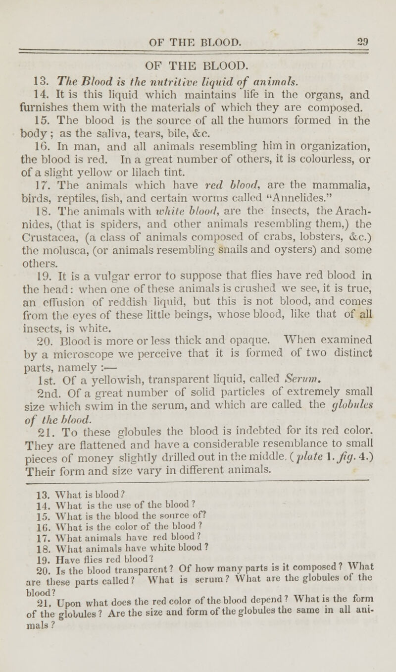 OF THE BLOOD. 13. The Blood is the nutritive liquid of animals. 14. It is this liquid which maintains life in the organs, and furnishes them with the materials of which they are composed. 15. The blood is the source of all the humors formed in the body ; as the saliva, tears, bile, &c. 16. In man, and all animals resembling him in organization, the blood is red. In a great number of others, it is colourless, or of a slight yellow or lilach tint. 17. The animals which have red blood, are the mammalia, birds, reptiles, fish, and certain worms called Annelides. 18. The animals with white blood, are the insects, theArach- nides, (that is spiders, and other animals resembling them,) the Crustacea, (a class of animals composed of crabs, lobsters, &c.) the molusca, (or animals resembling snails and oysters) and some others. 19. It is a vulgar error to suppose that flies have red blood in the head: when one of these animals is crashed we see, it is true, an effusion of reddish liquid, but this is not blood, and comes from the eyes of these little beings, whose blood, like that of all insects, is white. 20. Blood is more or less thick and opaque. When examined by a microscope we perceive that it is formed of two distinct parts, namely :— 1st. Of a yellowish, transparent liquid, called Serum. 2nd. Of a great number of solid particles of extremely small size which swim in the serum, and which are called the globules of the blood. 21. To these globules the blood is indebted for its red color. They are flattened and have a considerable resemblance to small pieces of money slightly drilled out in the middle, {plate l.flg.4.) Their form and size vary in different animals. 13. What is blood? 14. What is the use of the blood ? 15. What is the blood the source of? 1G. What is the color of the blood ? 17. WThat animals have red blood ? 18. What animals have white blood ? 19. Have flies red blood'.' , , .,_. , 20 Is the blood transparent? Of how many parts is it composed ? Y\ hat are these parts called? What is serum? What are the globules of the °2°1 Upon what does the red color of the blood depend? What is the form of the globules? Are the size and form of the globules the same in all am- mals ?