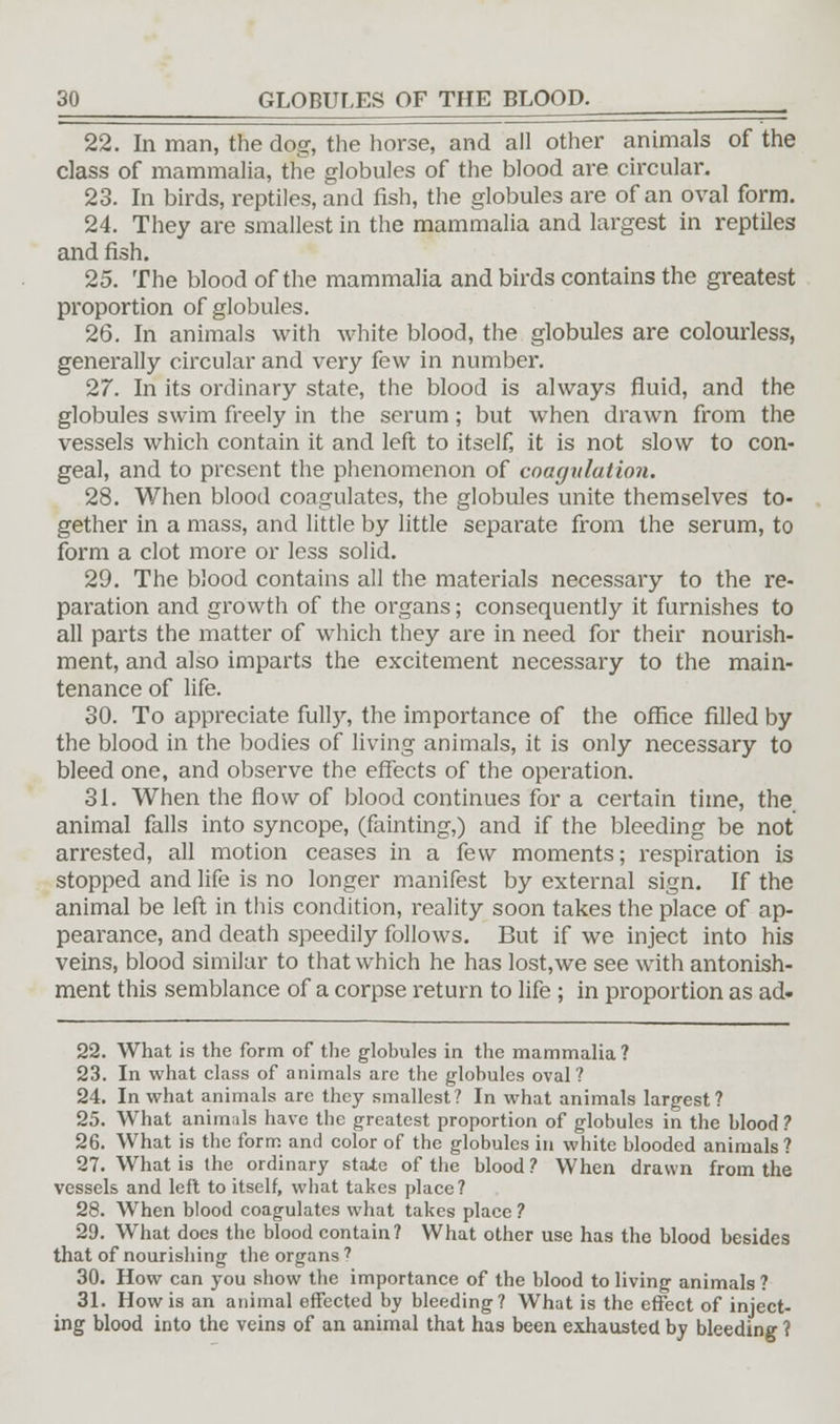 22. In man, the dog, the horse, and all other animals of the class of mammalia, the globules of the blood are circular. 23. In birds, reptiles, and fish, the globules are of an oval form. 24. They are smallest in the mammalia and largest in reptiles and fish. 25. The blood of the mammalia and birds contains the greatest proportion of globules. 26. In animals with white blood, the globules are colourless, generally circular and very few in number. 27. In its ordinary state, the blood is always fluid, and the globules swim freely in the serum; but when drawn from the vessels which contain it and left to itself, it is not slow to con- geal, and to present the phenomenon of coagttlation. 28. When blood coagulates, the globules unite themselves to- gether in a mass, and little by little separate from the serum, to form a clot more or less solid. 29. The blood contains all the materials necessary to the re- paration and growth of the organs; consequently it furnishes to all parts the matter of which they are in need for their nourish- ment, and also imparts the excitement necessary to the main- tenance of life. 30. To appreciate full)'-, the importance of the office filled by the blood in the bodies of living animals, it is only necessary to bleed one, and observe the effects of the operation. 31. When the flow of blood continues for a certain time, the animal falls into syncope, (fainting,) and if the bleeding be not arrested, all motion ceases in a few moments; respiration is stopped and life is no longer manifest by external sign. If the animal be left in this condition, reality soon takes the place of ap- pearance, and death speedily follows. But if we inject into his veins, blood similar to that which he has lost,we see with antonish- ment this semblance of a corpse return to life ; in proportion as ad. 22. What is the form of the globules in the mammalia ? 23. In what class of animals are the globules oval ? 24. In what animals are they smallest? In what animals largest? 25. What animals have the greatest proportion of globules in the blood ? 26. What is the form and color of the globules in white blooded animals? 27. What is the ordinary state of the blood? When drawn from the vessels and left to itself, what takes place? 28. When blood coagulates what takes place ? 29. What docs the blood contain? What other use has the blood besides that of nourishing the organs 7 30. How can you show the importance of the blood to living animals ? 31. How is an animal effected by bleeding? What is the effect of inject- ing blood into the veins of an animal that has been exhausted by bleeding ?