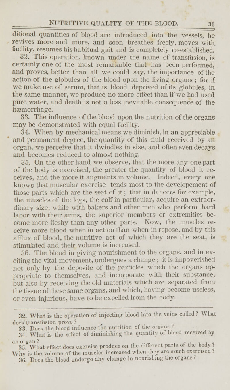 ditional quantities of blood are introduced into the vessels, he revives more and more, and soon breathes freely, moves with, facility, resumes his habitual gait and is completely re-establishecl. 32. This operation, known under the name of transfusion, is certainly one of the most remarkable that has been performed, and proves, better than all we could say, the importance of the action of the globules of the blood upon the living organs ; for if we make use of serum, that is blood deprived of its globules, in the same manner, we produce no more effect than if we had used pure water, and death is not a less inevitable consequence of the haemorrhage. 33. The influence of the blood upon the nutrition of the organs may be demonstrated with equal facility. 34. When by mechanical means we diminish, in an appreciable and permanent degree, the quantity of this fluid received by an organ, we perceive that it dwindles in size, and often even decays and becomes reduced to almost nothing. 35. On the other hand we observe, that the more any one part of the body is exercised, the greater the quantity of blood it re- ceives, and the more it augments in volume. Indeed, every one knows that muscular exercise tends most to the developement of those parts which are the seat of it; that in dancers for example, the muscles of the legs, the calf in particular, acquire an extraor- dinary size, while with bakers and other men who perform hard labor with their arms, the superior members or extremities be- come more fleshy than any other parts. Now, the muscles re- ceive more blood when in action than when in repose, and by this afflux of blood, the nutritive act of which they are the seat, is stimulated and their volume is increased. 36. The blood in giving nourishment to the organs, and in ex- citing the vital movement, undergoes a change ; it is impoverished not only by the deposite of the particles which the organs ap- propriate to themselves, and incorporate with their substance, but also by receiving the old materials which are separated from the tissue of these same organs, and which, having become useless, or even injurious, have to be expelled from the body. 32. What is the operation of injecting blood into the veins called ? What does transfusion prove ? 33 Does the blood influence the nutrition of the organs ( 34. What is the effect of diminishing the quantity of blood received by 35 What effect does exercise produce on the different parts of the body ? Why' is the volume of the muscles increased when they are much exercised ? 3G. Does the blood undergo any change in nourishing the organs?