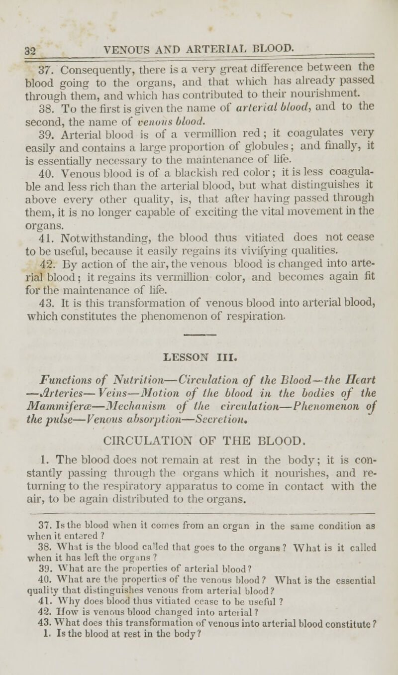 37. Consequently, there is a very great difference between the blood going to the organs, and that which has already passed through them, and which has contributed to their nourishment. 38. To the first is given the name of arterial blood, and to the second, the name of venous blood. 39. Arterial blood is of a Vermillion red; it coagulates very easily and contains a large proportion of globules; and finally, it is essentially necessary to the maintenance of life. 40. Venous blood is of a blackish red color; it is less coagula- ble and less rich than the arterial blood, but what distinguishes it above every other quality, is, that after having passed tlu-ough them, it is no longer capable of exciting the vital movement in the organs. 41. Notwithstanding, the blood thus vitiated does not cease to be useful, because it easily regains its vivifying qualities. 42. By action of the air, the venous blood is changed into arte- rial blood; it regains its vermillion color, and becomes again fit for the maintenance of life. 43. It is this transformation of venous blood into arterial blood, which constitutes the phenomenon of respiration. LESSON III. Functions of Nutrition—Circulation of the Blood—the Heart —Arteries— Veins—Motion of the blood in the bodies of the Mammiferce—Mechanism of the circulation—Phenomenon of the pulse—Venous absorption—Secretion, CIRCULATION OF THE BLOOD. 1. The blood does not remain at rest in the body; it is con- stantly passing through the organs which it nourishes, and re- turning to the respiratory apparatus to come in contact with the air, to be again distributed to the organs. 37. Is the blood when it comes from an organ in the same condition as when it entered ? 38. What is the blood called that goes to the organs? What is it called when it has left the organs ? 39. What are the properties of arterial blood? 40. What are the properties of the venous blood ? What is the essential quality that distinguishes venous from arterial blood? 41. Why does blood thus vitiated cease to be useful ? 42. How is venous blood changed into arterial? 43. What does this transformation of venous into arterial blood constitute ? 1. Is the blood at rest in the body?