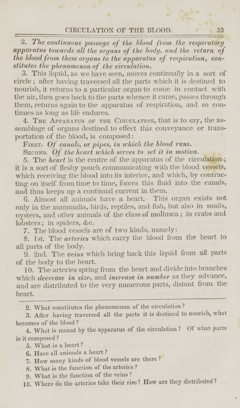 2. The continuous passage of the blood from the respiratory apparatus towards all the organs of the body, and the return of the blood from these organs to the apparatus of respiration, con- stitutes the phenomenon of the circulation. 3. This liquid, as we have seen, moves continually in a sort of circle ; after having traversed all the parts which it is destined to nourish, it returns to a particular organ to come in contact with the air, then goes back to the parts whence it came, passes through them, returns again to the apparatus of respiration, and so con- tinues as long as life endures. 4. The Apparatus of the Circulation, that is to say, the as- semblage of organs destined to effect this conveyance or trans- portation of the blood, is composed: First. Of canals, or pipes, in which the blood runs. Second. Of the heart which serves to set it in motion. 5. The heart is the centre of the apparatus of the circulation ; it is a sort of fleshy pouch communicating with the blood vessels, which receiving the blood into its interior, and which, by contrac- ting on itself from time to time, forces this fluid into the canals, and thus keeps up a continual current in them. 6. Almost all animals have a heart. This organ exists not only in the mammalia, birds, reptiles, and fish, but also in snails, oysters, and other animals of the class of mollusca; in crabs and lobsters; in spiders, &c. 7. The blood vessels are of two kinds, namely: 8. 1st. The arteries which carry the blood from the heart to all parts of the body. 9. 2nd. The veins which bring back this liquid from all pails of the body to the heart. 10. The arteries spring from the heart and divide into branches which decrease in size, and increase in number as they advance, and are distributed to the very numerous parts, distant from the heart. 2. What constitutes the phenomenon of the circulation ? 3. After having traversed all the parts it is destined to nourish, what becomes of the blood ? 4. What is meant by the apparatus of the circulation ? Of what parts is it composed ? 5. What is a heart ? 6. Have all animals a heart ? 7. How many kinds of blood vessels are there ? 8. What is the function of the arteries ? 9. What is the function of the veins ? 10. Where do the arteries take their rise? How are they distributed?