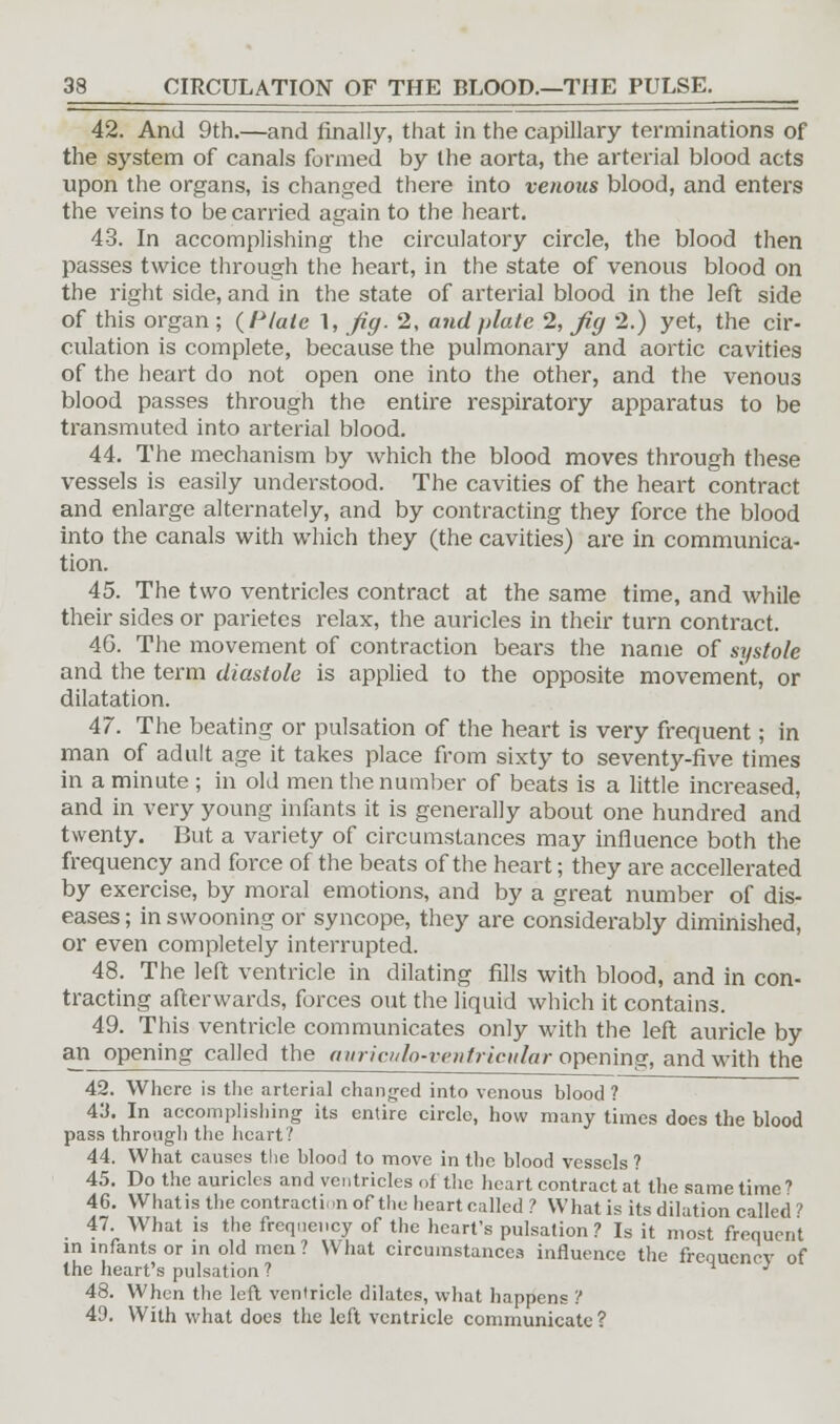 33 CIRCULATION OF THE BLOOD.—THE PULSE. 42. And 9th.—and finally, that in the capillary terminations of the system of canals formed by the aorta, the arterial blood acts upon the organs, is changed there into venous blood, and enters the veins to be carried again to the heart. 43. In accomplishing the circulatory circle, the blood then passes twice through the heart, in the state of venous blood on the right side, and in the state of arterial blood in the left side of this organ ; (Plate 1, fig. 2, and plate 2, Jig 2.) yet, the cir- culation is complete, because the pulmonary and aortic cavities of the heart do not open one into the other, and the venous blood passes through the entire respiratory apparatus to be transmuted into arterial blood. 44. The mechanism by which the blood moves through these vessels is easily understood. The cavities of the heart contract and enlarge alternately, and by contracting they force the blood into the canals with which they (the cavities) are in communica- tion. 45. The two ventricles contract at the same time, and while their sides or parietes relax, the auricles in their turn contract. 46. The movement of contraction bears the name of systole and the term diastole is applied to the opposite movement, or dilatation. 47. The beating or pulsation of the heart is very frequent; in man of adult age it takes place from sixty to seventy-five times in a minute ; in old men the number of beats is a little increased, and in very young infants it is generally about one hundred and twenty. But a variety of circumstances may influence both the frequency and force of the beats of the heart; they are accelerated by exercise, by moral emotions, and by a great number of dis- eases ; in swooning or syncope, they are considerably diminished, or even completely interrupted. 48. The left ventricle in dilating fills with blood, and in con- tracting afterwards, forces out the liquid which it contains. 49. This ventricle communicates only with the left auricle by an opening called the auriculo-venfricular opening, and with the 42. Where is the arterial changed into venous blood ? 43. In accomplishing its entire circle, how many times does the blood pass through the heart? 44. What causes the blood to move in the blood vessels ? 45. Do the auricles and ventricles of the heart contract at the same time? 46. Whatis the contraction of the heart called ? What is its dilation called ? 47. What is the frequency of the heart's pulsation? Is it most frequent in infants or in old men ? What circumstances influence the frequency of the heart's pulsation ? * J 48. When the left ventricle dilates, what happens '! 49. With what does the left ventricle communicate ?