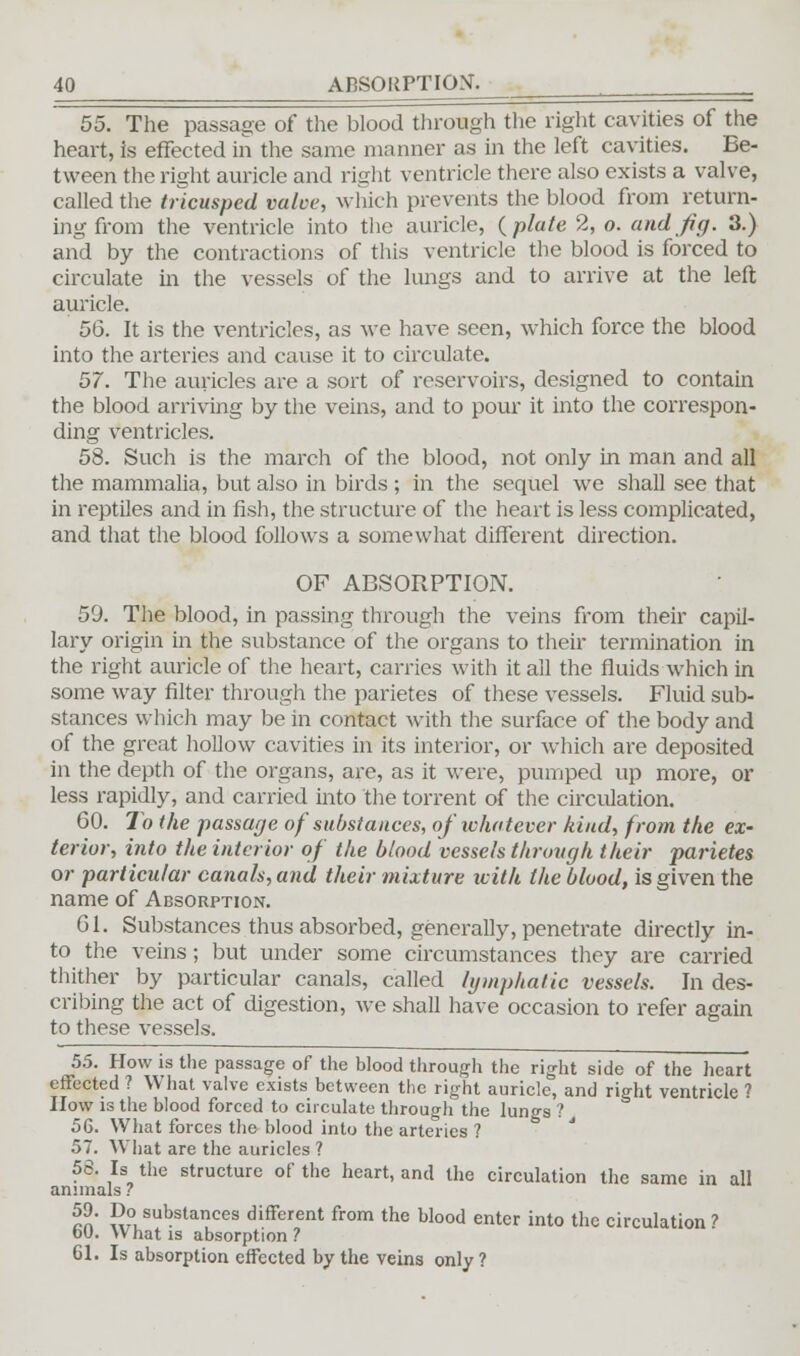 55. The passage of the blood through the right cavities of the heart, is effected in the same manner as in the left cavities. Be- tween the right auricle and right ventricle there also exists a valve, called the tricusped valve, which prevents the blood from return- ing from the ventricle into the auricle, (plate 2, o. and Jig. 3.) and by the contractions of this ventricle the blood is forced to circulate in the vessels of the lungs and to arrive at the left auricle. 56. It is the ventricles, as we have seen, which force the blood into the arteries and cause it to circulate. 57. The auricles are a sort of reservoirs, designed to contain the blood arriving by the veins, and to pour it into the correspon- ding ventricles. 58. Such is the march of the blood, not only in man and all the mammalia, but also in birds ; in the sequel we shall see that in reptiles and in fish, the structure of the heart is less complicated, and that the blood follows a somewhat different direction. OF ABSORPTION. 59. The blood, in passing through the veins from their capil- lary origin in the substance of the organs to their termination in the right auricle of the heart, carries with it all the fluids which in some way filter through the parietes of these vessels. Fluid sub- stances which may be in contact with the surface of the body and of the great hollow cavities in its interior, or which are deposited in the depth of the organs, are, as it were, pumped up more, or less rapidly, and carried into the torrent of the circulation. 60. To the passage of substances, of whatever kind, from the ex- terior, into the interior of the blood vessels through their parietes or particular canals, and their mixture with the blood, is given the name of Absorption. 61. Substances thus absorbed, generally, penetrate directly in- to the veins; but under some circumstances they are carried thither by particular canals, called lymphatic vessels. In des- cribing the act of digestion, we shall have occasion to refer again to these vessels. 55. How is the passage of the blood through the right side of the heart effected ? What valve exists between the right auricle, and right ventricle ? How is the blood forced to circulate through the lungs ? 56. What forces the blood into the arteries ? 57. What are the auricles ? 58. Is the structure of the heart, and the circulation the same in all animals ? Hn wusubstances different from the blood enter into the circulation ? bU. What is absorption ? 61. Is absorption effected by the veins only ?