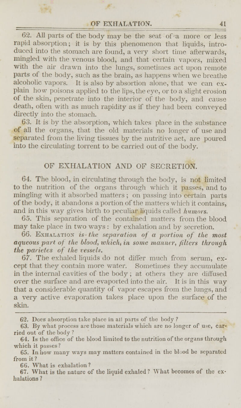 62. All parts of the body may be the seat of a more or less rapid absorption; it is by this phenomenon that liquids, intro- duced into the stomach are found, a very short time afterwards, mingled with the venous blood, and that certain vapors, mixed with the air drawn into the lungs, sometimes act upon remote parts of the body, such as the brain, as happens when we breathe alcoholic vapors. It is also by absortion alone, that we can ex- plain how poisons applied to the lips, the eye, or to a slight erosion of the skin, penetrate into the interior of the body, and cause death, often with as much rapidity as if they had been conveyed directly into the stomach. 63. It is by the absorption, which takes place in the substance of all the organs, that the old materials no longer of use and separated from the living tissues by the nutritive act, are poured into the circulating torrent to be carried out of the body. OF EXHALATION AND OF SECRETION. 64. The blood, in circulating through the body, is not limited to the nutrition of the organs through which it passes, and to mingling with it absorbed matters; on passing into certain parts of the body, it abandons a portion of the matters which it contains, and in this way gives birth to peculiar liquids called humors. 65. This separation of the contained matters from the blood may take place in two ways : by exhalation and by secretion. 66. Exhalation is the separation of a portion of the most aqueous part, of the blood, ivhich, in some manner, filters through the parietes of the vessels. 67. The exhaled liquids do not differ much from serum, ex- cept that they contain more water. Sometimes they accumulate in the internal cavities of the body; at others they are diffused over the surface and are evaported into the air. It is in this way that a considerable quantity of vapor escapes from the lungs, and a very active evaporation takes place upon the surface of the skin. 62. Does absorption take place in all parts of the body ? 63. By what process are those materials which are no longer of use, car- ried out of the body ? 64. Is the office of the blood limited to the nutrition of the organs through which it passes? 65. In how many ways may matters contained in the blood be separated from it ? 6G. What is exhalation? 67. What is the nature of the liquid exhaled? What becomes of the ex- halations ?