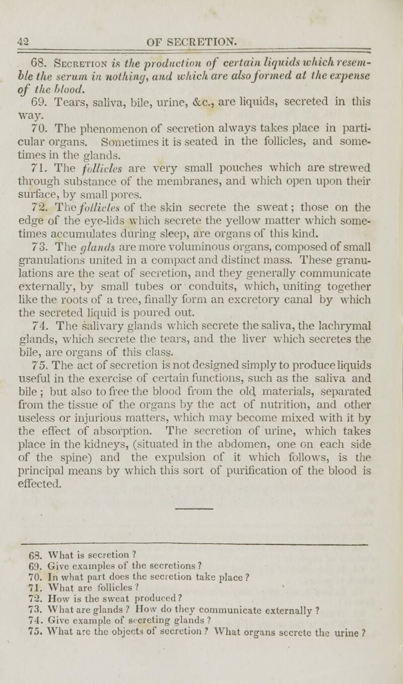 68. Secretion is the production of certain liquids which resem- ble the serum in nothing, and which are also formed at the expense of the blood. 69. Tears, saliva, bile, urine, &c., are liquids, secreted in this way. 70. The phenomenon of secretion always takes place in parti- cular organs. Sometimes it is seated in the follicles, and some- times in the glands. 71. The follicles are very small pouches which are strewed through substance of the membranes, and which open upon their surface, by small pores. 72. The follicles of the skin secrete the sweat; those on the edge of the eye-lids which secrete the yellow matter which some- times accumulates during sleep, are organs of this kind. 73. The glands are more voluminous organs, composed of small granulations united in a compact and distinct mass. These granu- lations are the seat of secretion, and they generally communicate externally, by small tubes or conduits, which, uniting together like the roots of a tree, finally form an excretory canal by which the secreted liquid is poured out. 74. The salivary glands which secrete the saliva, the lachrymal glands, which secrete the tears, and the liver which secretes the bile, are organs of this class. 75. The act of secretion is not designed simply to produce liquids useful in the exercise of certain functions, such as the saliva and bile ; but also to free the blood from the old materials, separated from the tissue of the organs by the act of nutrition, and other useless or injurious matters, which may become mixed with it by the effect of absorption. The secretion of urine, which takes place in the kidneys, (situated in the abdomen, one on each side of the spine) and the expulsion of it which follows, is the principal means by which this sort of purification of the blood is effected. 68. What is secretion ? 69. Give examples of the secretions ? 70. In what part does the secretion take place ? 71. What are follicles? 72. How is the sweat produred ? 73. What are glands ? How do they communicate externally ? 74. Give example of secreting glands ? 75. What arc the objects of secretion ? What organs secrete the