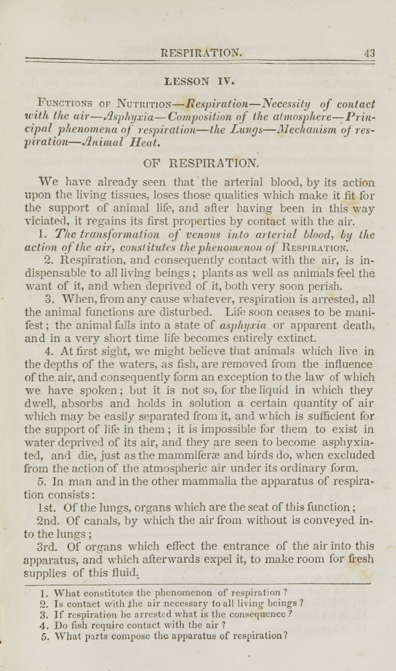 LESSON IV. Functions op Nutrition—Respiration—Necessity of contact with the uir—Asphyxia—Composition of the atmosphere—Prin- cipal phenomena of respiration—the Lungs—Mechanism oj res- piration—Animal Heat. OF RESPIRATION. We have already seen that the arterial blood, by its action upon the living tissues, loses those qualities which make it fit for the support of animal life, and after having been in this way vitiated, it regains its first properties by contact with the air. 1. The transformation of venous' into arterial blood, by the action of the air, constitutes the phenomenon of Respiration. 2. Respiration, and consequently contact with the air, is in- dispensable to all living beings ; plants as well as animals feel the want of it, and when deprived of it, both very soon perish. 3. When, from any cause whatever, respiration is arrested, all the animal functions are disturbed. Life soon ceases to be mani- fest ; the animal falls into a state of asphyxia or apparent death, and in a very short time life becomes entirely extinct. 4. At first sight, we might believe that animals which live in the depths of the waters, as fish, are removed from the influence of the. air, and consequently form an exception to the law of which we have spoken; but it is not so, for the liquid in which they dwell, absorbs and holds in solution a certain quantity of air which may be easily separated from it, and which is sufficient for the support of life in them ; it is impossible for them to exist in water deprived of its air, and they are seen to become asphyxia- ted, and die, just as the mammiferse and birds do, when excluded from the action of the atmospheric air under its ordinary form. 5. In man and in the other mammalia the apparatus of respira- tion consists: 1 st. Of the lungs, organs which are the seat of this function; 2nd. Of canals, by which the air from without is conveyed in- to the lungs; 3rd. Of organs which effect the entrance of the air into this apparatus, and which afterwards expel it, to make room for fresh supplies of this fluid.. 1. What constitutes the phenomenon of respiration ? 2. Is contact with ihe air necessary to all living beings ? 3. If respiration be arrested what is the consequence ? 4. Do fish require contact with the air ? 5. What parts compose the apparatus of respiration?