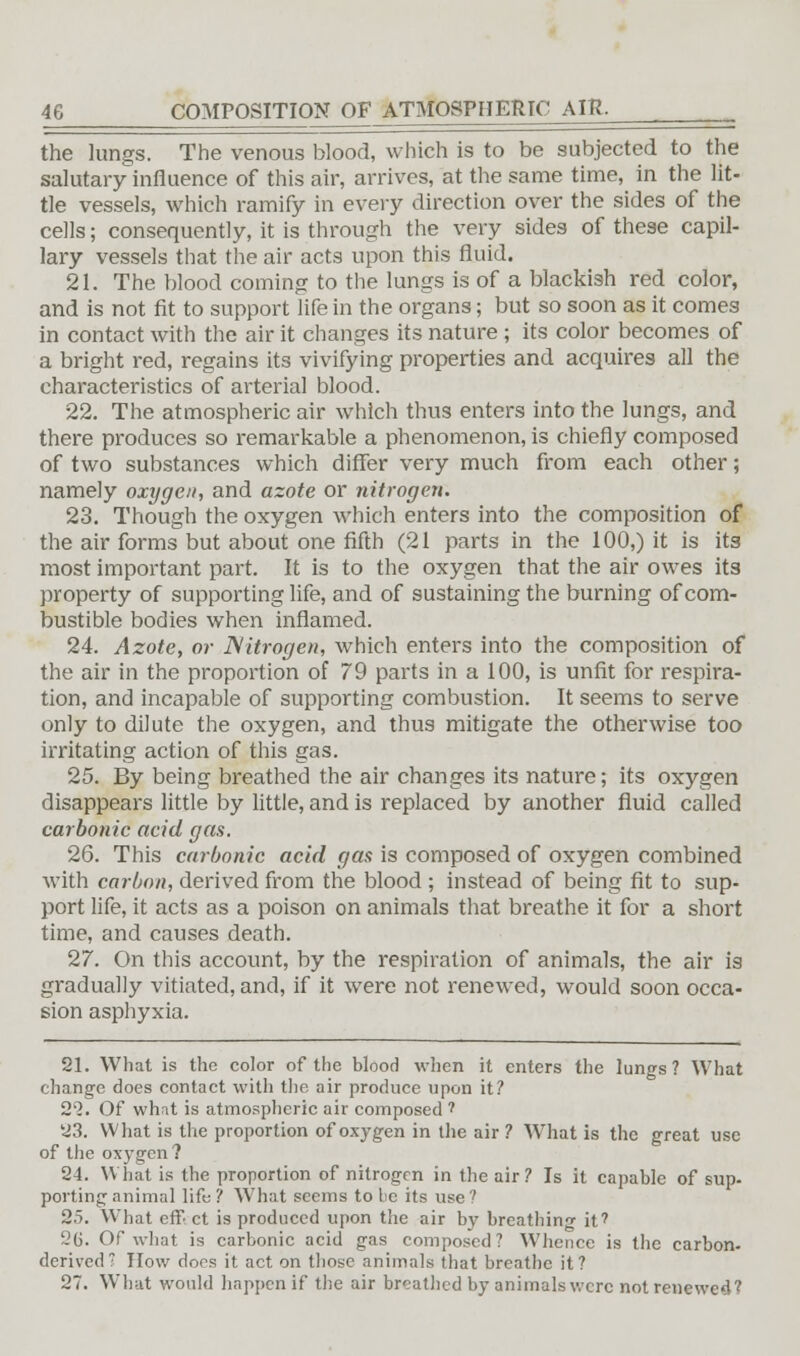 the lungs. The venous blood, which is to be subjected to the salutary influence of this air, arrives, at the same time, in the lit- tle vessels, which ramify in every direction over the sides of the cells; consequently, it is through the very sides of these capil- lary vessels that the air acts upon this fluid. 21. The blood coming to the lungs is of a blackish red color, and is not fit to support life in the organs; but so soon as it comes in contact with the air it changes its nature ; its color becomes of a bright red, regains its vivifying properties and acquires all the characteristics of arterial blood. 22. The atmospheric air which thus enters into the lungs, and there produces so remarkable a phenomenon, is chiefly composed of two substances which differ very much from each other; namely oxygen, and azote or nitrogen. 23. Though the oxygen which enters into the composition of the air forms but about one fifth (21 parts in the 100,) it is its most important part. It is to the oxygen that the air owes its property of supporting life, and of sustaining the burning of com- bustible bodies when inflamed. 24. Azote, or Nitrogen, which enters into the composition of the air in the proportion of 79 parts in a 100, is unfit for respira- tion, and incapable of supporting combustion. It seems to serve only to dilute the oxygen, and thus mitigate the otherwise too irritating action of this gas. 25. By being breathed the air changes its nature; its oxygen disappears little by little, and is replaced by another fluid called carbonic acid gas. 26. This carbonic acid gas is composed of oxygen combined with carbon, derived from the blood ; instead of being fit to sup- port life, it acts as a poison on animals that breathe it for a short time, and causes death. 27. On this account, by the respiration of animals, the air is gradually vitiated, and, if it were not renewed, would soon occa- sion asphyxia. 21. What is the color of the blood when it enters the lungs? What change does contact with the air produce upon it? 21. Of whnt is atmospheric air composed ? 23. What is the proportion of oxygen in the air ? What is the great use of the oxygen ? 24. What is the proportion of nitrogen in the air? Is it capable of sup. porting animal life ? What seems to be its use? 25. What eff ct is produced upon the air by breathing it7 26. Of what is carbonic acid gas composed? Whence is the carbon- derived How does it act on those animals that breathe it? 27. What would happen if the air breathed by animals were not renewed?