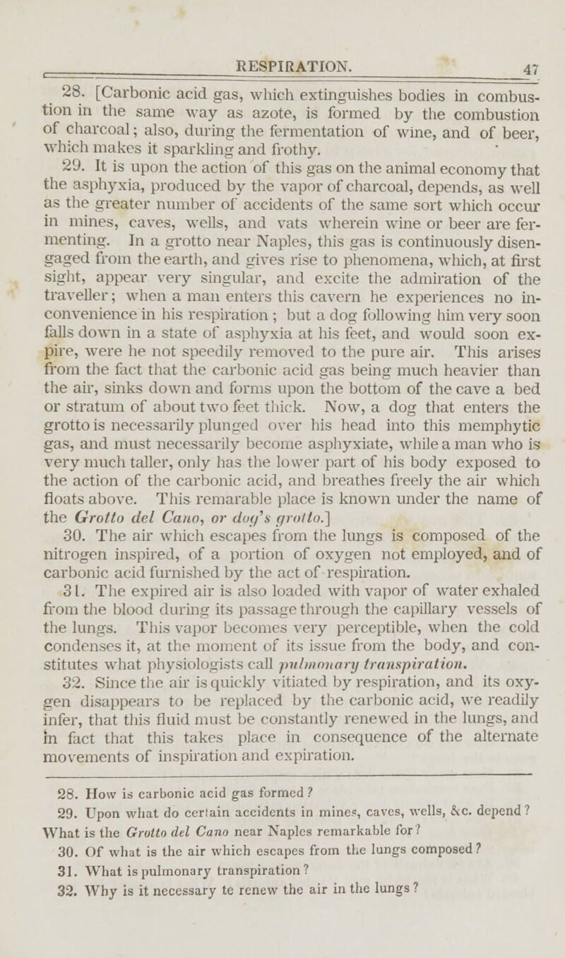 28. [Carbonic acid gas, which extinguishes bodies in combus- tion in the same way as azote, is formed by the combustion of charcoal; also, during the fermentation of wine, and of beer, which makes it sparkling and frothy. 29. It is upon the action of this gas on the animal economy that the asphyxia, produced by the vapor of charcoal, depends, as well as the greater number of accidents of the same sort which occur in mines, caves, wells, and vats wherein wine or beer are fer- menting. In a grotto near Naples, this gas is continuously disen- gaged from the earth, and gives rise to phenomena, which, at first sight, appear very singular, and excite the admiration of the traveller; when a man enters this cavern he experiences no in- convenience ha his respiration ; but a dog following him very soon falls down in a state of asphyxia at his feet, and would soon ex- pire, were he not speedily removed to the pure air. This arises from the fact that the carbonic acid gas being much heavier than the air, sinks down and forms upon the bottom of the cave a bed or stratum of about two feet thick. Now, a dog that enters the grotto is necessarily plunged over his head into this memphytic gas, and must necessarily become asphyxiate, while a man who is very much taller, only has the lower part of his body exposed to the action of the carbonic acid, and breathes freely the air which floats above. This remarable place is known under the name of the Grotto del Cano, or dug's grotto.] 30. The air which escapes from the lungs is composed of the nitrogen inspired, of a portion of oxygen not employed, and of carbonic acid furnished by the act of respiration. 31. The expired air is also loaded with vapor of water exhaled from the blood during its passage through the capillary vessels of the lungs. This vapor becomes very perceptible, when the cold condenses it, at the moment of its issue from the body, and con- stitutes what physiologists call pulmonary transpiration. 32. Since the air is quickly vitiated by respiration, and its oxy- gen disappears to be replaced by the carbonic acid, we readily infer, that this fluid must be constantly renewed in the lungs, and in fact that this takes place in consequence of the alternate movements of inspiration and expiration. 28. How is carbonic acid gas formed ? 29. Upon what do cerlain accidents in mines, caves, wells, &c. depend ? What is the Grotto del Cano near Naples remarkable for? 30. Of what is the air which escapes from the lungs composed ? 31. What is pulmonary transpiration? 32. Why is it necessary te renew the air in the lungs ?