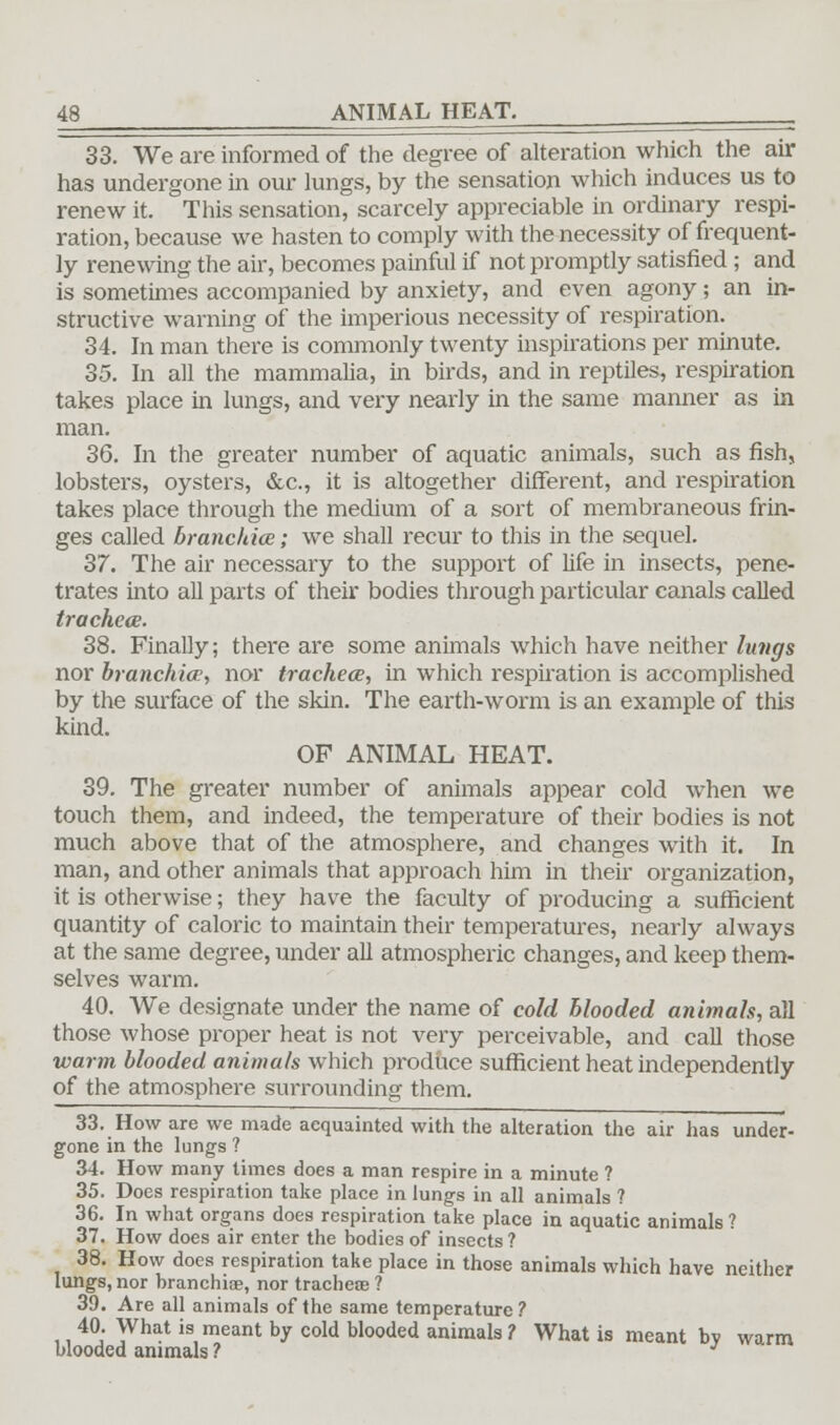 33. We are informed of the degree of alteration which the air has undergone in our lungs, by the sensation which induces us to renew it. This sensation, scarcely appreciable in ordinary respi- ration, because we hasten to comply with the necessity of frequent- ly renewing the air, becomes painful if not promptly satisfied; and is sometimes accompanied by anxiety, and even agony; an in- structive warning of the imperious necessity of respiration. 34. In man there is commonly twenty inspirations per minute. 35. In all the mammalia, in birds, and in reptiles, respiration takes place in lungs, and very nearly in the same manner as in man. 36. In the greater number of aquatic animals, such as fish, lobsters, oysters, &c, it is altogether different, and respiration takes place through the medium of a sort of membraneous frin- ges called branchiae; we shall recur to this in the sequel. 37. The air necessary to the support of life in insects, pene- trates into all parts of their bodies through particular canals called tracheae. 38. Finally; there are some animals which have neither lungs nor branchiae, nor trachea?, in which respiration is accomplished by the surface of the skin. The earth-worm is an example of this kind. OF ANIMAL HEAT. 39. The greater number of animals appear cold when we touch them, and indeed, the temperature of their bodies is not much above that of the atmosphere, and changes with it. In man, and other animals that approach him in their organization, it is otherwise; they have the faculty of producing a sufficient quantity of caloric to maintain their temperatures, nearly always at the same degree, under all atmospheric changes, and keep them- selves warm. 40. We designate under the name of cold blooded animals, all those whose proper heat is not very perceivable, and call those warm blooded animals which produce sufficient heat independently of the atmosphere surrounding them. 33. How are we made acquainted with the alteration the air has under- gone in the lungs ? 34. How many times does a man respire in a minute ? 35. Does respiration take place in lungs in all animals ? 36. In what organs does respiration take place in aquatic animals ? 37. How does air enter the bodies of insects ? 38. How does respiration take place in those animals which have neither lungs, nor branchiae, nor tracheae ? 39. Are all animals of the same temperature ? 40. What is meant by cold blooded animals ? What is meant by warm blooded animals ? J