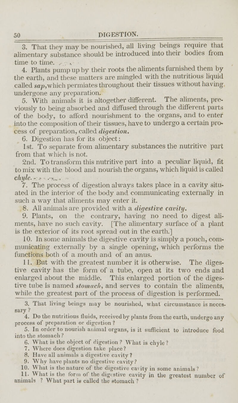 3. That they may be nourished, all living beings require that alimentary substance should be introduced into their bodies from time to time. ,■.-, ,.- • 4. Plants pump up by their roots the aliments furnished them by the earth, and these matters are mingled with the nutritious liquid called sap,which permiates throughout their tissues without having undergone any preparation. 5. With animals it is altogether different. The aliments, pre- viously to being absorbed and diffused through the different parts of the body, to afford nourishment to the organs, and to enter into the composition of their tissues, have to undergo a certain pro- cess of preparation, called digestion. 6. Digestion has for its object: 1st. To separate from alimentary substances the nutritive part from that which is not. 2nd. To transform this nutritive part into a peculiar liquid, fit to mix with the blood and nourish the organs, which liquid is called chyle. -:* .-t„ « 7. The process of digestion always takes place in a cavity situ- ated in the interior of the body and communicating externally in such a way that aliments may enter it. 8. All animals are provided with a digestive cavity. 9. Plants, on the contrary, having no need to digest ali- ments, have no such cavity. [The alimentary surface of a plant is the exterior of its root spread out in the earth.] 10. In some animals the digestive cavity is simply a pouch, com- municating externally by a single opening, which performs the functions both of a mouth and of an anus. 11. But with the greatest number it is otherwise. The diges- tive cavity has the form of a tube, open at its two ends and enlarged about the middle. This enlarged portion of the diges- tive tube is named stomach, and serves to contain the aliments, while the greatest part of the process of digestion is performed. 3. That living beings may be nourished, what circumstance is neces- sary '! 4. Do the nutritious fluids, received by plants from the earth, undergo any process of preparation or digestion ? 5. In order to nourish animal organs, is it sufficient to introduce food into the stomach ? 6. What is the object of digestion ? What is chyle ? 7. Where does digestion take place? 8. Have all animals a digestive cavity ? 9. Why have plants no digestive cavity? 10. What is the nature of the digestive cavity in some animals? 11. What is the form of the digestive cavity in the greatest number of animals ? What part is called the stomach ?