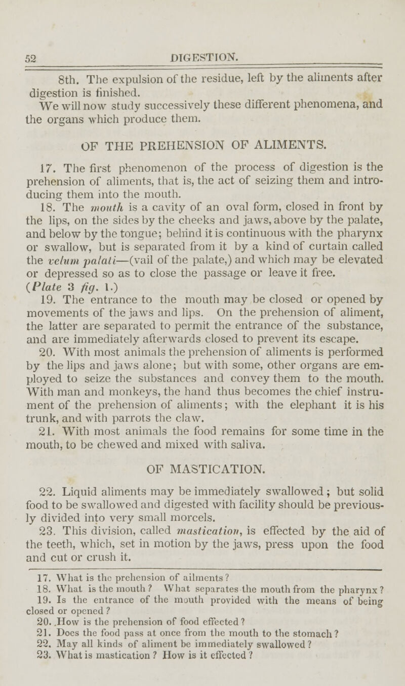 8th. The expulsion of the residue, left by the aliments after digestion is finished. We will now study successively these different phenomena, and the organs which produce them. OF THE PREHENSION OF ALIMENTS. 17. The first phenomenon of the process of digestion is the prehension of aliments, that is, the act of seizing them and intro- ducing them into the mouth. 18. The mouth is a cavity of an oval form, closed in front by the lips, on the sides by the cheeks and jaws, above by the palate, and below by the tongue; belrind it is continuous with the pharynx or swallow, but is separated from it by a kind of curtain called the velum palali—(vail of the palate,) and which may be elevated or depressed so as to close the passage or leave it free. {Plate 3 fig. I.) 19. The entrance to the mouth may be closed or opened by movements of the jaws and lips. On the prehension of aliment, the latter are separated to permit the entrance of the substance, and are immediately afterwards closed to prevent its escape. 20. With most animals the prehension of aliments is performed by the lips and jaws alone; but with some, other organs are em- ployed to seize the substances and convey them to the mouth. With man and monkeys, the hand thus becomes the chief instru- ment of the prehension of aliments; with the elephant it is his trunk, and with parrots the claw. 21. With most animals the food remains for some time in the mouth, to be chewed and mixed with saliva. OF MASTICATION. 22. Liquid aliments may be immediately swallowed ; but solid food to be swallowed and digested with facility should be previous- ly divided into very small morcels. 23. This division, called mastication, is effected by the aid of the teeth, which, set in motion by the jaws, press upon the food and cut or crush it. 17. What is the prehension of ailments? 18. What is the mouth? What separates the mouth from the pharynx? 19. Is the entrance of the mouth provided with the means of being closed or opened ? 20. .How is the prehension of food effected ? 21. Docs the food pass at once from the mouth to the stomach? 22. May all kinds of aliment be immediately swallowed? 23. What is mastication ? How is it effected ?