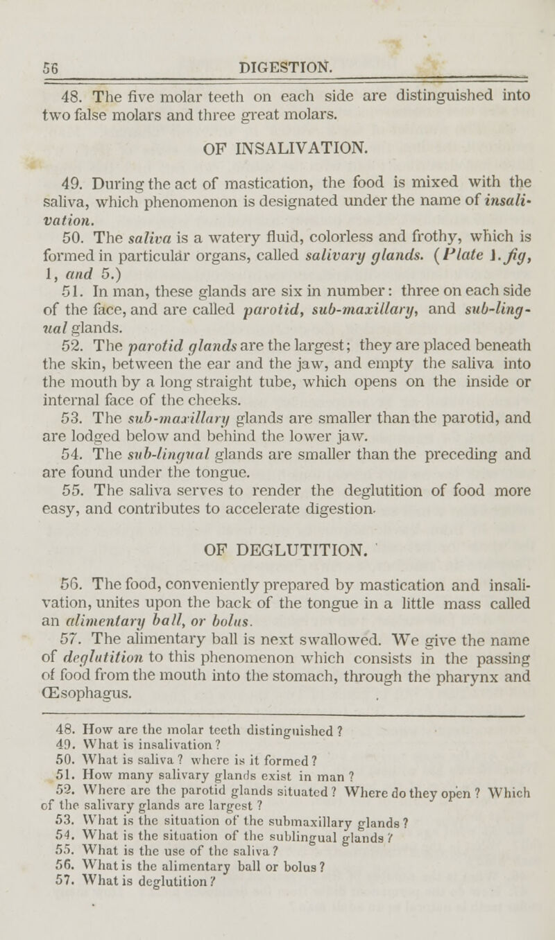 48. The five molar teeth on each side are distinguished into two false molars and three great molars. OF INSALIVATION. 49. During the act of mastication, the food is mixed with the saliva, which phenomenon is designated under the name of insali- vation. 50. The saliva is a watery fluid, colorless and frothy, which is formed in particular organs, called salivary glands. {Plate i.jig, 1, and 5.) 51. In man, these glands are six in number: three on each side of the face, and are called parotid, sub-maxillary, and sub-ling' ual glands. 52. The parotid glands are the largest; they are placed beneath the skin, between the ear and the jaw, and empty the saliva into the mouth by a long straight tube, which opens on the inside or internal face of the cheeks. 53. The sub-maxillary glands are smaller than the parotid, and are lodged below and behind the lower jaw. 54. The sub-lingual glands are smaller than the preceding and are found under the tongue. 55. The saliva serves to render the deglutition of food more easy, and contributes to accelerate digestion. OF DEGLUTITION. 56. The food, conveniently prepared by mastication and insali- vation, unites upon the back of the tongue in a little mass called an alimentary ball, or bolus. 57. The alimentary ball is next swallowed. We give the name of deglutition to this phenomenon which consists in the passing of food from the mouth into the stomach, through the pharynx and Oesophagus. 48. How are the molar teeth distinguished ? 49. What is insalivation? 50. What is saliva ? where is it formed ? 51. How many salivary glands exist in man ? 52. Where are the parotid glands situated? Where do they open ? Which of the salivary glands are largest ? 53. What is the situation of the submaxillary glands ? 54. What is the situation of the sublingual glands'( 55. What is the use of the saliva? 56. What is the alimentary ball or bolus? 57. What is deglutition?