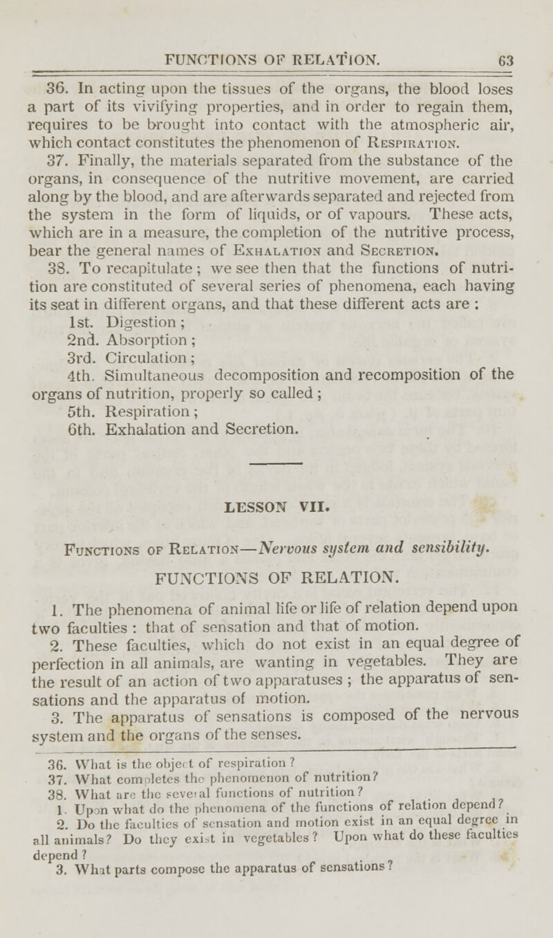 36. In acting upon the tissues of the organs, the blood loses a part of its vivifying properties, and in order to regain them, requires to be brought into contact with the atmospheric air, which contact constitutes the phenomenon of Respiration. 37. Finally, the materials separated from the substance of the organs, in consequence of the nutritive movement, are carried along by the blood, and are afterwards separated and rejected from the system in the form of liquids, or of vapours. These acts, which are in a measure, the completion of the nutritive process, bear the general names of Exhalation and Secretion. 38. To recapitulate ; we see then that the functions of nutri- tion are constituted of several series of phenomena, each having its seat in different organs, and that these different acts are ; 1st. Digestion ; 2nd. Absorption; 3rd. Circulation; 4th. Simultaneous decomposition and recomposition of the organs of nutrition, properly so called ; 5th. Respiration; 6th. Exhalation and Secretion. LESSON VII. Functions of Relation—Nervous system and sensibility. FUNCTIONS OF RELATION. 1. The phenomena of animal life or life of relation depend upon two faculties : that of sensation and that of motion. 2. These faculties, which do not exist in an equal degree of perfection in all animals, are wanting in vegetables. They are the result of an action of two apparatuses ; the apparatus of sen- sations and the apparatus of motion. 3. The apparatus of sensations is composed of the nervous system and the organs of the senses. 36. What is the object of respiration? 37. What completes the phenomenon of nutrition? 38. What arc the feveial functions of nutrition? 1. Upon what do the phenomena of the functions of relation depend? 2. Do the faculties of sensation and motion exist in an equal degree in all animals? Do they exi>t in vegetables? Upon what do these faculties depend ? 3. What parts compose the apparatus of sensations?