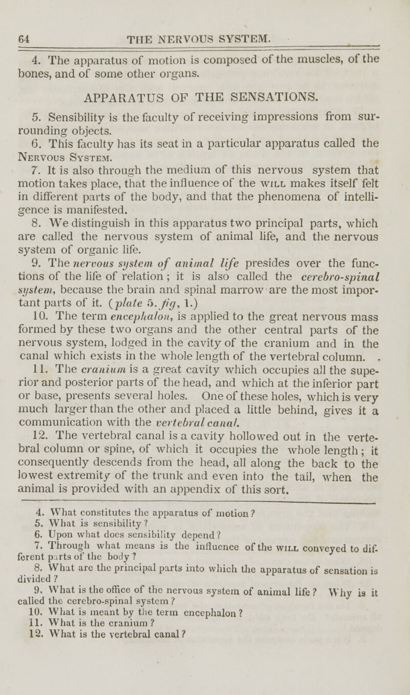 4. The apparatus of motion is composed of the muscles, of the bones, and of some other organs. APPARATUS OF THE SENSATIONS. 5. Sensibility is the faculty of receiving impressions from sur- rounding objects. 6. This faculty has its seat in a particular apparatus called the Nervous System. 7. It is also through the medium of this nervous system that motion takes place, that the influence of the will makes itself felt in different parts of the body, and that the phenomena of intelli- gence is manifested. 8. We distinguish in this apparatus two principal parts, which are called the nervous system of animal life, and the nervous system of organic life. 9. The nervous system of animal life presides over the func- tions of the life of relation ; it is also called the cerebro-spinal system, because the brain and spinal marrow are the most impor- tant parts of it. (plate &-fig, 1.) 10. The term encephalou, is applied to the great nervous mass formed by these two organs and the other central parts of the nervous system, lodged in the cavity of the cranium and in the canal which exists in the whole length of the vertebral column. . 11. The cranium is a great cavity which occupies all the supe- rior and posterior parts of the head, and which at the inferior part or base, presents several holes. One of these holes, which is very much larger than the other and placed a little behind, gives it a communication with the vertebral canal. 12. The vertebral canal is a cavity hollowed out in the verte- bral column or spine, of which it occupies the whole length; it consequently descends from the head, all along the back to the lowest extremity of the trunk and even into the tail, when the animal is provided with an appendix of this sort. 4. What constitutes the apparatus of motion ? 5. What is sensibility ? 6. Upon what does sensibility depend? 7. Through what means is the influence of the will conveyed to dif- ferent parts of the body ? 8. What are the principal parts into which the apparatus of sensation is divided '! 9. What is the office of the nervous system of animal life ? Why is it called the cerebro-spinal system ? 10. What is meant by the term encephalon ? 11. What is the cranium ? 12. What is the vertebral canal?