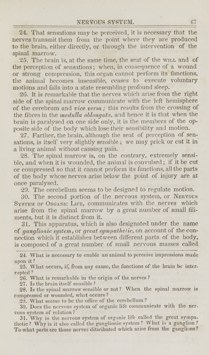 24. That sensations may be perceived, it is necessary that the nerves transmit them from the point where they are produced to the brain, either directly, or through the intervention of the spinal marrow. 25. The brain is, at the same time, the seat of the will and of the perception of sensations; when, in consequence of a wound or strong compression, this organ cannot perform its functions, the animal becomes insensible, ceases to execute voluntary motions and falls into a state resembling profound sleep. 26. It is remarkable that the nerves which arise from the right side of the spinal marrow communicate with the left hemisphere of the cerebrum and vice versa; this results from the crossing of the fibres in the medulla oblongata, and hence it is that when the brain is paralysed on one side only, it is the members of the op- posite side of the body which lose their sensibility and motion. 27. Farther, the brain, although the seat of perception of sen- sations, is itself very slightly sensible \ we may prick or cut it in a living animal without causing pain. 28. The spinal marrow is, on the contrary, extremely sensi- ble, and when it is wounded, the animal is convulsed ; if it be cut or compressed so that it cannot perform its functions, all the parts of the body whose nerves arise below the point of injury are at once paralysed. 29. The cerebellum seems to be designed to regulate motion. 30. The second portion of the nervous system, or Nervous System op Organic Life, communicates with the nerves which arise from the spinal marrow by a great number of small Ali- ments, but it is distinct from it. 31. This apparatus, which is also designated under the name of ganglionic system, or great sympathetic, on account of the con- nection which it establishes between different parts of the body, is composed of a great number of small nervous masses called 24. What is necessary to enable an animal to perceive impressions made upon it ? 25. What occurs, if, from any cause, the functions of the brain be inter- rupted ? 26. What is remarkable in the origin of the nerves ? 27. Is the brain itself sensible ? 28. Is the spinal marrow sensible or not? When the spinal marrow is compressed or wounded, what occurs ? 29. What seems to be the office of the cerebellum ? 30. Does the nervous system of organic life communicate with the ner- vons system of relation? 31. Why is the nervous system of orgnnic life called the great sympa. thetic? Why is it also called the ganglionic system ? What is a ganglion ? To what parts are those nerves ditsributed which arise from the ganglions?