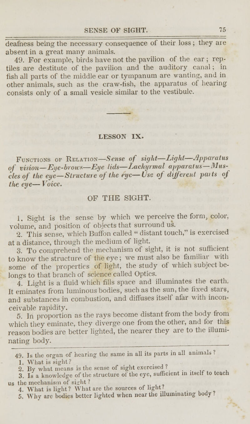 deafness being the necessary consequence of their loss; they are absent in a great many animals. 49. For example, birds have not the pavilion of the ear ; rep- tiles are destitute of the pavilion and the auditory canal; in fish all parts of the middle ear or tympanum are wanting, and in other animals, such as the craw-fish, the apparatus of hearing consists only of a small vesicle similar to the vestibule. LESSON IX. Functions of Relation—Sense of sight—Light—Apparatus of vision—Eye-brows—Eye lids—Lachyrmal apparatus —Mus- cles of the eye—Structure of the eye—Use of different paits of the eye— Voice. OF THE SIGHT. 1. Sight is the sense by which we perceive the form, color, volumerand position of objects that surround us. 2. This sense, which Buffon called  distant touch, is exercised at a distance, through the medium of light. 3. To comprehend the mechanism of sight, it is not sufficient to know the structure of the eye; we must also be familiar with some of the properties of light, the study of which subject be- longs to that branch of science called Optics. 4. Light is a fluid which fills space and illuminates the earth. It eminates from luminous bodies, such as the sun, the fixed stars, and substances in combustion, and diffuses itself afar with incon- ceivable rapidity. 5. In proportion as the rays become distant from the body from which they eminate, they diverge one from the other, and for this reason bodies are better lighted, the nearer they are to the illumi- nating body. __ 49. Is the organ of hearing the same in all its parts in all animals ? 1. What is sight ? 2. By what means is the sense of sight exercised ? , 3. Is a knowledge of the structure ol the eye, sufficient in itself to teach us the mechanism of sight ? 4. What is light? What are the sources of light? 5. Why arc bodies better lighted when near the illuminating body?