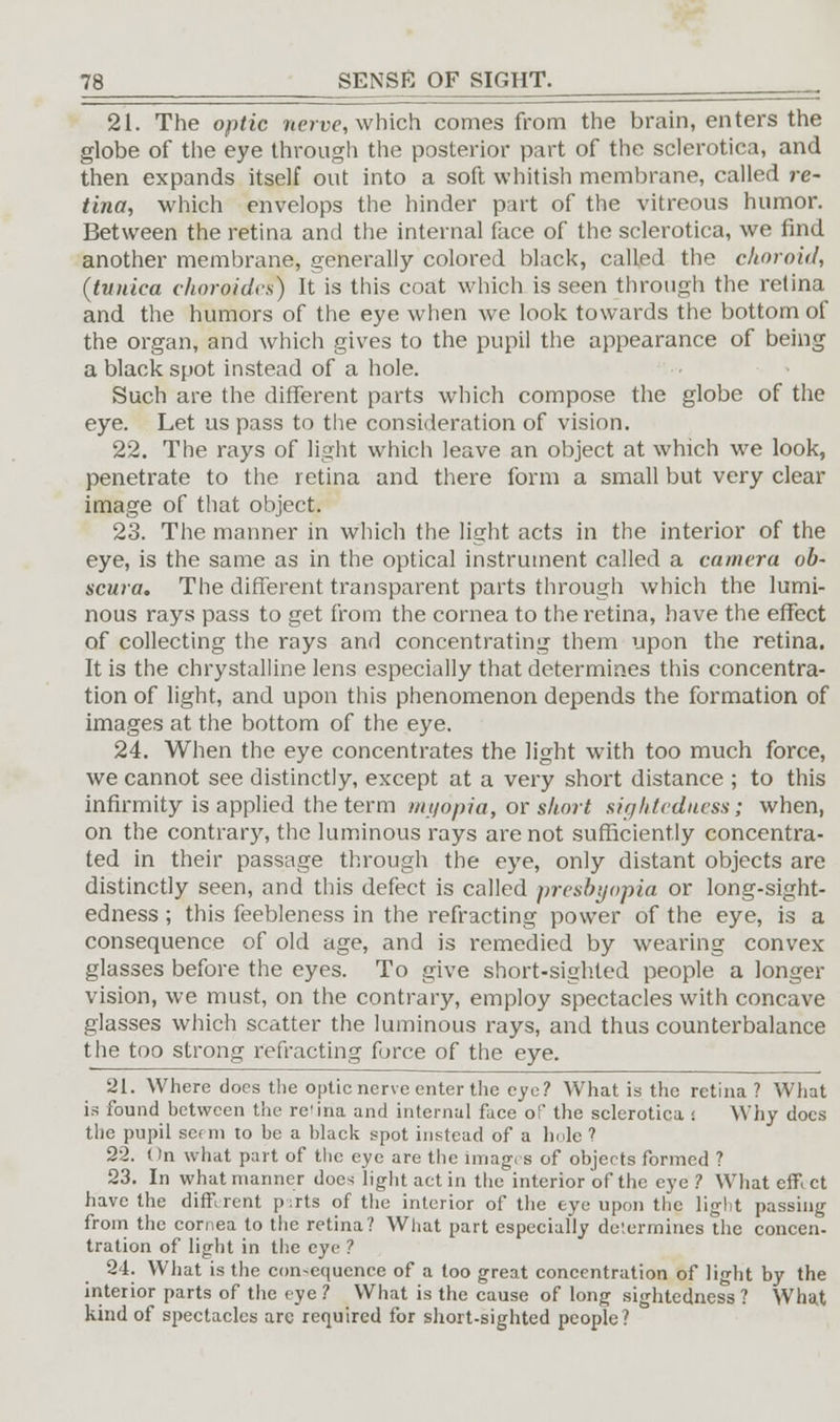 21. The optic nerve, which comes from the brain, enters the globe of the eye through the posterior part of the sclerotica, and then expands itself out into a soft whitish membrane, called re- tina, which envelops the hinder part of the vitreous humor. Between the retina and the internal face of the sclerotica, we find another membrane, generally colored black, called the choroid, (tunica choroidcs) It is this coat which is seen through the retina and the humors of the eye when we look towards the bottom of the organ, and which gives to the pupil the appearance of being a black spot instead of a hole. Such are the different parts which compose the globe of the eye. Let us pass to the consideration of vision. 22. The rays of light which leave an object at which we look, penetrate to the retina and there form a small but very clear image of that object. 23. The manner in which the light acts in the interior of the eye, is the same as in the optical instrument called a camera ob- scuta. The different transparent parts through which the lumi- nous rays pass to get from the cornea to the retina, have the effect of collecting the rays and concentrating them upon the retina. It is the chrystalline lens especially that determines this concentra- tion of light, and upon this phenomenon depends the formation of images at the bottom of the eye. 24. When the eye concentrates the light with too much force, we cannot see distinctly, except at a very short distance ; to this infirmity is applied the term myopia, or short sightcduess; when, on the contrary, the luminous rays are not sufficiently concentra- ted in their passage through the eye, only distant objects are distinctly seen, and this defect is called presbyopia or long-sight- edness ; this feebleness in the refracting power of the eye, is a consequence of old age, and is remedied by wearing convex glasses before the eyes. To give short-sighted people a longer vision, we must, on the contrary, employ spectacles with concave glasses which scatter the luminous rays, and thus counterbalance the too strong refracting force of the eye. 21. Where does the optic nerve enter the eye? What is the retina ? What is found between the retina and internal face of the sclerotica s Why docs the pupil serin to be a black spot instead of a lmlc ? 22. On what part of the eye are the images of objects formed ? 23. In what manner does light act in the interior of the eye ? What em ct have the dim rent p ;rts of the interior of the eye upon the light passing from the cornea to the retina? What part especially determines the concern tration of light in the eye ? 24. What is the consequence of a too great concentration of light by the interior parts of the eye ? What is the cause of long sightedness ? What kind of spectacles are required for short-sighted people?