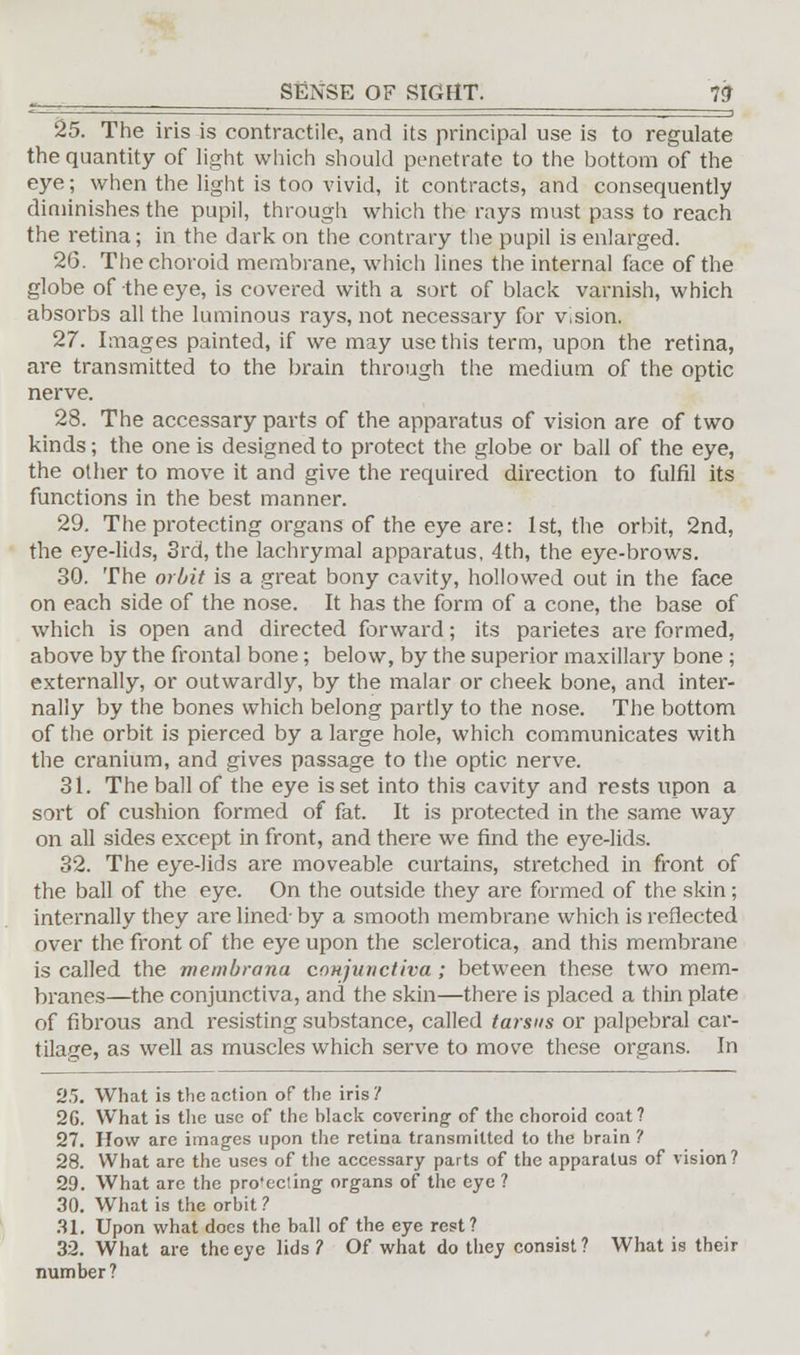 25. The iris is contractile, and its principal use is to regulate the quantity of light which should penetrate to the bottom of the eye; when the light is too vivid, it contracts, and consequently diminishes the pupil, through which the rays must pass to reach the retina; in the dark on the contrary the pupil is enlarged. 26. The choroid membrane, which lines the internal face of the globe of the eye, is covered with a sort of black varnish, which absorbs all the luminous rays, not necessary for vision. 27. Images painted, if we may use this term, upon the retina, are transmitted to the brain through the medium of the optic nerve. 28. The accessary parts of the apparatus of vision are of two kinds; the one is designed to protect the globe or ball of the eye, the other to move it and give the required direction to fulfil its functions in the best manner. 29. The protecting organs of the eye are: 1st, the orbit, 2nd, the eye-lids, 3rd, the lachrymal apparatus, 4th, the eye-brows. 30. The orbit is a great bony cavity, hollowed out in the face on each side of the nose. It has the form of a cone, the base of which is open and directed forward; its parietes are formed, above by the frontal bone; below, by the superior maxillary bone ; externally, or outwardly, by the malar or cheek bone, and inter- nally by the bones which belong partly to the nose. The bottom of the orbit is pierced by a large hole, which communicates with the cranium, and gives passage to the optic nerve. 31. The ball of the eye is set into this cavity and rests upon a sort of cushion formed of fat. It is protected in the same way on all sides except in front, and there we find the eye-lids. 32. The eye-lids are moveable curtains, stretched in front of the ball of the eye. On the outside they are formed of the skin; internally they are lined- by a smooth membrane which is reflected over the front of the eye upon the sclerotica, and this membrane is called the mernbrana conjunctiva; between these two mem- branes—the conjunctiva, and the skin—there is placed a thin plate of fibrous and resisting substance, called tarsus or palpebral car- tilage, as well as muscles which serve to move these organs. In 25. What is the action of the iris? 26. What is the use of the hlack covering of the choroid coat? 27. How are images upon the retina transmitted to the brain ? 28. What are the uses of the accessary parts of the apparatus of vision? 29. What are the pro'ecting organs of the eye ? 30. What is the orbit ? 31. Upon what does the ball of the eye rest? 32. What are the eye lids? Of what do they consist? What is their number?