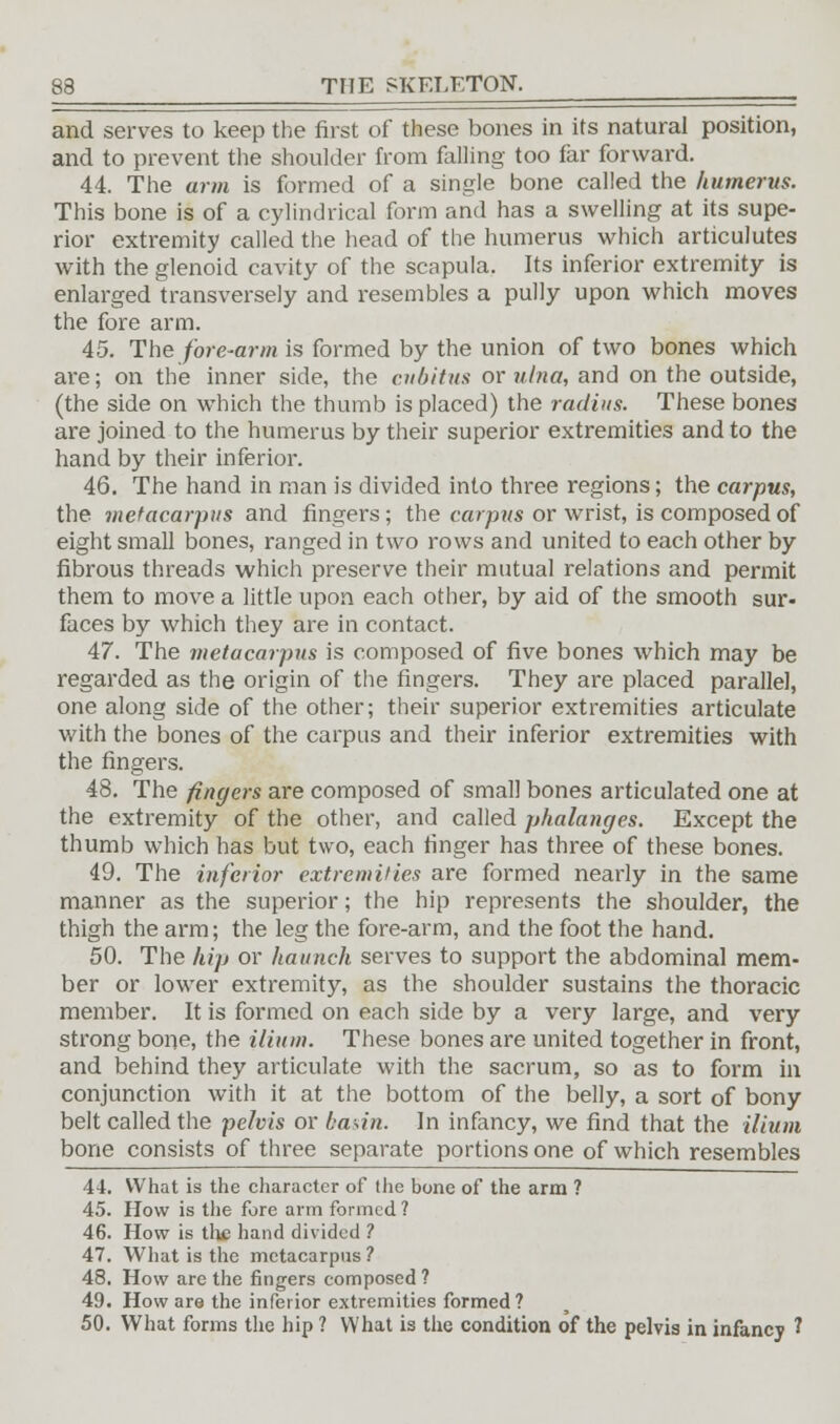 and serves to keep the first of these bones in its natural position, and to prevent the shoulder from falling too far forward. 44. The arm is formed of a single bone called the humerus. This bone is of a cylindrical form and has a swelling at its supe- rior extremity called the head of the humerus which articulutes with the glenoid cavity of the scapula. Its inferior extremity is enlarged transversely and resembles a pully upon which moves the fore arm. 45. The fore-arm is formed by the union of two bones which are; on the inner side, the cubitus or ulna, and on the outside, (the side on which the thumb is placed) the radius. These bones are joined to the humerus by their superior extremities and to the hand by their inferior. 46. The hand in man is divided into three regions; the carpus, the metacarpus and fingers; the carpus or wrist, is composed of eight small bones, ranged in two rows and united to each other by fibrous threads which preserve their mutual relations and permit them to move a little upon each other, by aid of the smooth sur- faces by which they are in contact. 47. The metacarpus is composed of five bones which may be regarded as the origin of the fingers. They are placed parallel, one along side of the other; their superior extremities articulate with the bones of the carpus and their inferior extremities with the fingers. 48. The fingers are composed of small bones articulated one at the extremity of the other, and called phalanges. Except the thumb which has but two, each ringer has three of these bones. 49. The inferior extremities are formed nearly in the same manner as the superior; the hip represents the shoulder, the thigh the arm; the leg the fore-arm, and the foot the hand. 50. The hip or haunch serves to support the abdominal mem- ber or lower extremity, as the shoulder sustains the thoracic member. It is formed on each side by a very large, and very strong bone, the ilium. These bones are united together in front, and behind they articulate with the sacrum, so as to form ill conjunction with it at the bottom of the belly, a sort of bony belt called the pelvis or basin. In infancy, we find that the ilium bone consists of three separate portions one of which resembles 44. What is the character of the bone of the arm ? 45. How is the fore arm formed ? 46. How is tlie hand divided ? 47. What is the metacarpus ? 48. How are the fingers composed ? 49. How are the inferior extremities formed? 50. What forms the hip ? What is the condition of the pelvis in infancy 1