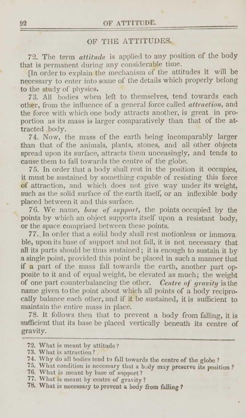OF THE ATTITUDES. 72. The term attitude is applied to any position of the body that is permanent during any considerable time. [In order to explain the mechanism of the attitudes it will be necessary to enter into some of the details which properly belong to the study of physics. 73. All bodies when left to themselves, tend towards each other, from the influence of a general force called attraction, and the force with which one body attracts another, is great in pro- portion as its mass is larger comparatively than that of the at- tracted body. 74. Now, the mass of the earth being incomparably larger than that of the animals, plants, stones, and all other objects spread upon its surface, attracts them unceasingly, and tends to cause them to fall towards the centre of the globe. 75. In order that a body shall rest in the position it occupies, it must be sustained by something capable of resisting this force of attraction, and which does not give way under its weight, such as the solid surface of the earth itself, or an inflexible body placed between it and this surface. 76. We name, base of support, the points occupied by the points by which an object supports itself upon a resistant body, or the space comprised between these points. 77. In order that a solid body shall rest motionless or immova ble, upon its base of support and not fall, it is not necessary that all its parts should be thus sustained; it is enough to sustain it by a single point, provided this point be placed in such a manner that if a part of the mass fall towards the earth, another part op- posite to it and of equal weight, be elevated as much; the weight of one part counterbalancing the other. Centre of gravity is the name given to the point about which all points of a body recipro- cally balance each other, and if it be sustained, it is sufficient to maintain the entire mass in place. 78. It follows then that to prevent a body from falling, it is sufficient that its base be placed vertically beneath its centre of gravity. 72. What is meant by attitude ? 73. What is attraction ? 74. Why do all bodies tend to fall towards the centre of the globe ? 75. What condition is necessary that a body may preserve its position ? 76. What is meant by base of support? 77. What is meant by centre of gravity? 78. What is necessary to prevent a body from falling ?