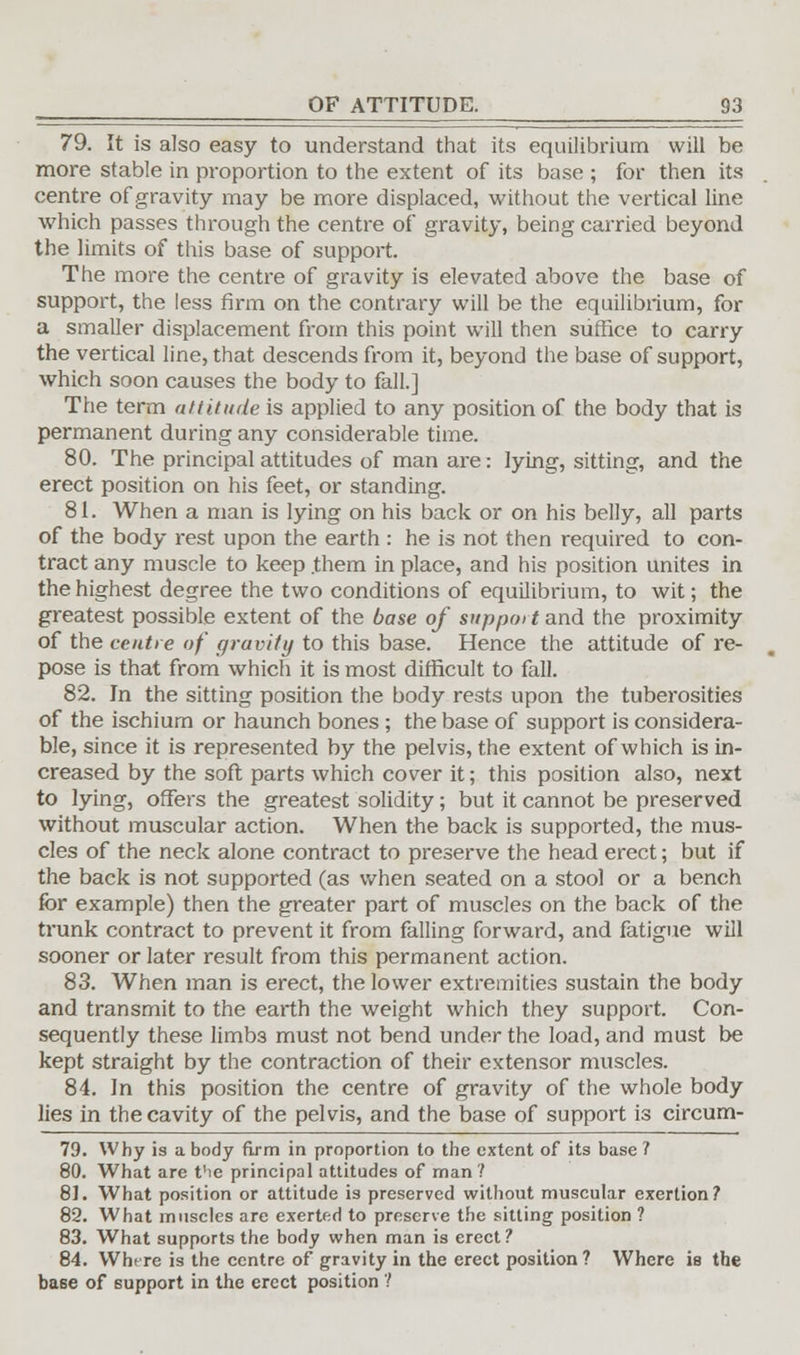 79. It is also easy to understand that its equilibrium will be more stable in proportion to the extent of its base ; for then its centre of gravity may be more displaced, without the vertical line which passes through the centre of gravity, being carried beyond the limits of this base of support. The more the centre of gravity is elevated above the base of support, the less firm on the contrary will be the equilibrium, for a smaller displacement from this point will then suffice to carry the vertical line, that descends from it, beyond the base of support, which soon causes the body to fall.] The term altitude is applied to any position of the body that is permanent during any considerable time. 80. The principal attitudes of man are: lying, sitting, and the erect position on his feet, or standing. 81. When a man is lying on his back or on his belly, all parts of the body rest upon the earth : he is not then required to con- tract any muscle to keep .them in place, and his position unites in the highest degree the two conditions of equilibrium, to wit; the greatest possible extent of the base of support and the proximity of the centre of gravity to this base. Hence the attitude of re- pose is that from which it is most difficult to fall. 82. In the sitting position the body rests upon the tuberosities of the ischium or haunch bones ; the base of support is considera- ble, since it is represented by the pelvis, the extent of which is in- creased by the soft parts which cover it; this position also, next to lying, offers the greatest solidity; but it cannot be preserved without muscular action. When the back is supported, the mus- cles of the neck alone contract to preserve the head erect; but if the back is not supported (as when seated on a stool or a bench for example) then the greater part of muscles on the back of the trunk contract to prevent it from falling forward, and fatigue will sooner or later result from this permanent action. 83. When man is erect, the lower extremities sustain the body and transmit to the earth the weight which they support. Con- sequently these limb3 must not bend under the load, and must be kept straight by the contraction of their extensor muscles. 84. In this position the centre of gravity of the whole body lies in the cavity of the pelvis, and the base of support is circum- 79. Why is a body firm in proportion to the extent of its base ? 80. What are t'ie principal attitudes of man ? 81. What position or attitude is preserved without muscular exertion? 82. What muscles are exerted to preserve the sitting position ? 83. What supports the body when man is erect ? 84. Wht re is the centre of gravity in the erect position ? Where is the ba6e of support in the erect position ?