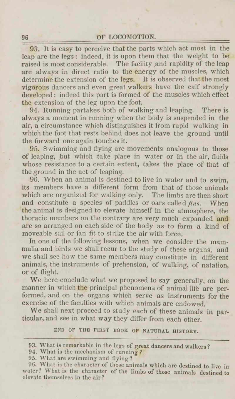 93. It is easy to perceive that the parts which act most in the leap are the legs: indeed, it is upon them that the weight to be raised is most considerable. The facility .and rapidity of the leap are always in direct ratio to the energy of the muscles, which determine the extension of the legs. It is observed that the most vigorous dancers and even great walkers have the calf strongly developed: indeed this part is formed of the muscles which effect the extension of the leg upon the foot. 94. Running partakes both of walking and leaping. There is always a moment in running when the body is suspended in the air, a circumstance which distinguishes it from rapid walking in which the foot that rests behind does not leave the ground until the forward one again touches it. 95. Swimming and flying are movements analogous to those of leaping, but which take place in water or in the air, fluids whose resistance to a certain extent, takes the place of that of the ground in the act of leaping. 96. When an animal is destined to live in water and to swim, its members have a different form from that of those animals which are organized for walking only. The limbs are then short and constitute a species of. paddles or oars called fins. When the animal is designed to elevate himself in the atmosphere, the thoracic members on the contrary are very much expanded and are so arranged on each side of the body as to form a kind of moveable sail or fan fit to strike the air with force. In one of the following lessons, when we consider the mam- malia and birds we shall recur to the study of these organs, and we shall see how the same members may constitute in different animals, the instruments of prehension, of walking, of natation, or of flight. We here conclude what we proposed to say generally, on the manner in which the principal phenomena of animal life are per- formed, and on the organs which serve as instruments for the exercise of the faculties with which animals are endowed. We shall next proceed to study each of these animals in par- ticular, and see in what way they differ from each other. END OF THG FIRST BOOK OF NATURAL HISTORY. 93. What is remarkable in the legs of great dancers and walkers? 94. What is the mechanism of running ? 95. What are swimming and (lying? 96. What is the character of those animals which are destined to live in water? What is the character of the limbs of those animals destined to elevate themselves in the air?