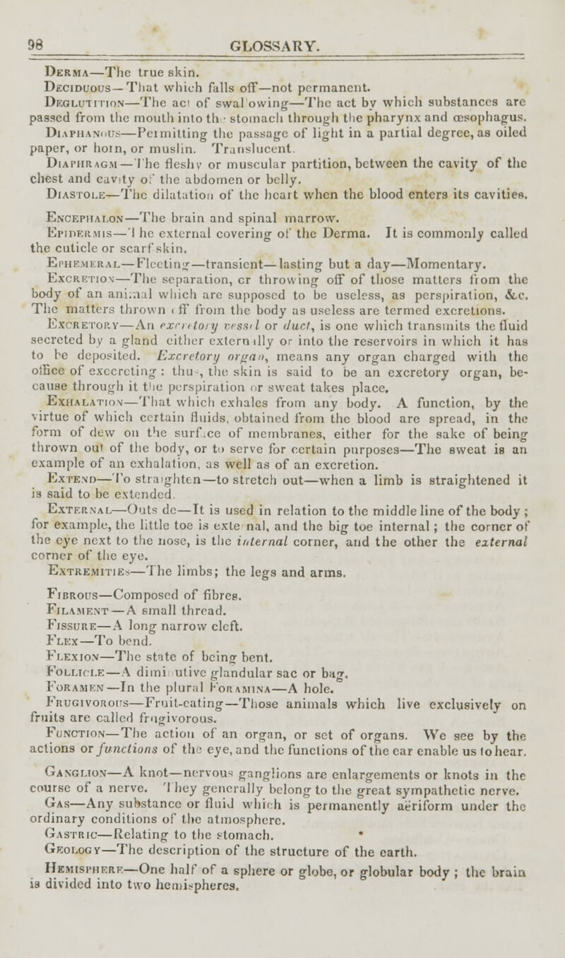 Derma—The true skin. Deciduous—Tliat which falls off—not permanent. Deglutition—The aci of swal owing—The act by which substances are passed from the moutli into tli ■ stomach through the pharynx and oesophagus. Diaphanous—Pcimilting the passage of light in a partial degree,as oiled paper, or hom, or muslin. Translucent. Diaphragm—The flesh v or muscular partition, between the cavity of the chest and cavity of the abdomen or belly. Diastole—The dilatation of the heart when the blood enters its cavities. Encepiialon—The brain and spinal marrow. Epidermis—I he external covering of the Derma. It is commonly called the cuticle or scarf-skin. Ephemeral—Fleeting—transient—lasting but a day—Momentary. Excretion—The separation, cr throwing off of those matters from the body of an ani..i:il which are supposed to be useless, as perspiration, &c. The matters thrown < ff from the body as useless are termed excretions. Excretop.y—An excretory vessti or duct, is one which transmits the fluid secreted by a gland either extern illy or into the reservoirs in which it has to be deposited. Excretory organ, means any organ charged with the otfice of execrcting : thu--, the skin is said to be an excretory organ, be- cause through it the perspiration or sweat takes place. Exhalation—That which exhales from any body. A function, by the virtue of which certain fluids, obtained from the blood are spread, in the form of dew on the surface of membranes, either for the sake of being thrown out of the body, or to serve for certain purposes—The sweat is an example of an exhalation, as well as of an excretion. Extend—To straighten—to stretch out—when a limb is straightened it is said to be extended. External—Outs dc—It is used in relation to the middle line of the body ; for example, the little toe is exte nal, and the big toe internal; the corner of the eye next to the nose, is the internal corner, and the other the external corner of the eye. Extremities.—The limbs; the legs and arms. Fibrous—Composed of fibres. Filament — A small thread. Fissure—A long narrow cleft. Flex—To bend. Flexion—The state of being bent. Follicle—A diminutive glandular sac or bag. Foramen—In the plural Foramina—A hole. Frugivorous—Fruit-eating—Those animals which live exclusively on fruits are called frugivorous. Function—The action of an organ, or set of organs. We see by the actions or functions of the eye, and the functions of the car enable us lohear. Ganglion—A knot—nervous ganglions are enlargements or knots in the course of a nerve. They generally belong to the great sympathetic nerve. Gas—Any substance or fluid which is permanently aeriform under the ordinary conditions of the atmosphere. Gastric—Relating to the stomach. Geology—The description of the structure of the earth. Hemisphere—One half of a sphere or globe, or globular body ; the brain is divided into two hemispheres.