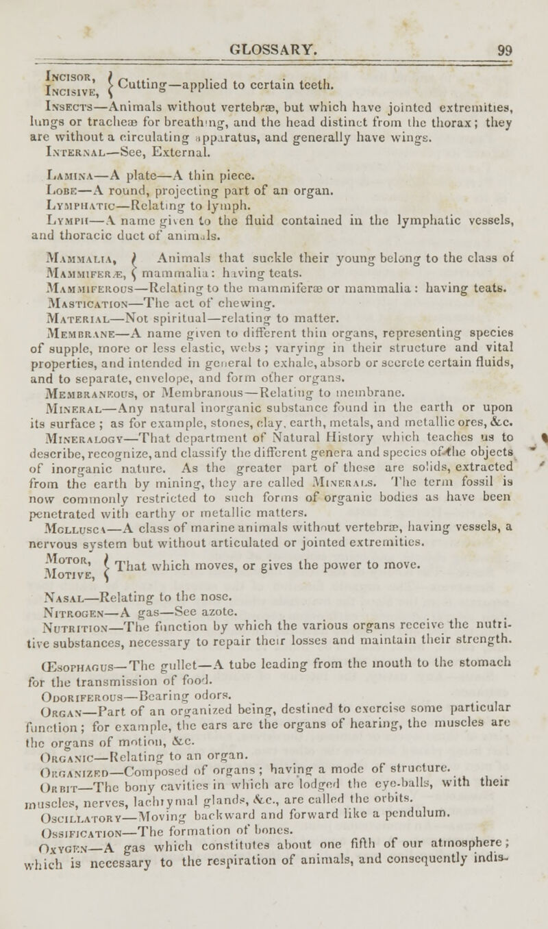 r ' > Cutting—applied to certain teeth. Insects—Animals without vertebra?, but which have jointed extremities, lungs or trachea? for breathing, and the head distinct from ihe thorax; they are without a circulating apparatus, and generally have wings. Internal—See, External. Lamina—A plate—A thin piece. Lobe—A round, projecting part of an organ. Lymphatic—Relating to lymph. Lymph—A name given to the fluid contained in the lymphatic vessels, and thoracic duct of animals. Mammalia, ) Animals that suckle their young belong to the class of Mammifer,e, ^ mammalia: hiving teats. Mammiferous—Relating to the mammiferae or mammalia: having teats. Mastication—The act of chewing. Material—Not spiritual—relating to matter. Membrane—A name given to different thin organs, representing species of supple, more or less elastic, webs ; varying in their structure and vital properties, and intended in general to exhale, absorb or secrete certain fluids, and to separate, envelope, and form other organs. Membraneous, or Membranous—Relating to membrane. Mineral—Any natural inorganic substance found in the earth or upon its surface ; as for example, stones, clay, earth, metals, and metallic ores, &.c. Mineralogy—That department of Natural History which teaches us to describe, recognize, and classify the different genera and species of-<he objects of inorganic nature. As the greater part of these are solids, extracted from the earth by mining, they are called Minerals. The term fossil is now commonly restricted to such forms of organic bodies as have been penetrated with earthy or metallic matters. Mcllusca—A class of marine animals without vertebra?, having vessels, a nervous system but without articulated or jointed extremities. .Iotor, ( That which moves, or gives the power to move. .Motive, \ ° .Vasal—Relating to the nose. Nitrogen—A gas—See azote. Nutrition The function by which the various organs receive the nutri- tive substances, necessary to repair their losses and maintain their strength. (Esophagus— The gullet—A tube leading from the mouth to the stomach for the transmission of food. Odoriferous—Bearing odors. Organ Part of an organized being, destined to exercise some particular function; for example, the ears are the organs of hearing, the muscles are the organs of motion, &c. Organic—Relating to an organ. Organized—Composed of organs ; having a mode of structure. Op.iht—The bony cavities in which are lodged the eyo-balls, with their muscles, nerves, lachiymal glands, etc., are called the orbits. Oscillatory Moving backward and forward like a pendulum. Ossification—The formation of bones. Oxygen—A gas which constitutes about one fifth of our atmosphere; which is necessary to the respiration of animals, and consequently indis-
