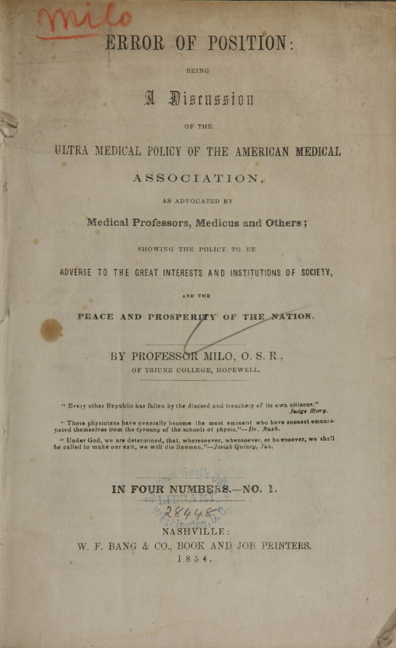 ERROR OF POSITION: BEING OF THE ULTRA MEDICAL POLICY OF THE AMERICAN MEDICAL ASSOCIATION, AS ADVOCATED BY Medical Professors, Medicus and Others; SHOWING THE POLICY T< ADVERSE TO THE GREAT INTERESTS AND INSTITUTIONS OF SOCIETY, AND THE PEACE AND PROSPERITY OF THE. NATION BY PROFESSOR MILO, O. S. R., OF TRIUNE COLLEGE, HOPEWELL.  Eveiy other Republic has fallen by the discord and lrea.che.-y of its owt citizens. Judg* Story- '• Those physicians have crenerally hecome the most eminent who have soonest emanes- pated themselves Irom the tyranny of the schools ot physic.—Dr. Rush.  Under God, we are determined, that, wheresoever, whensoever, or howsoever, we shill lie called to make our exit, we will die freemen.—Josiah Quint*: IN FOUR NUMBERS.—NO. 1. NASHVILLE: W. F. BANG & CO., BOOK ANT' JOB PRINTERS. 18 5 4.