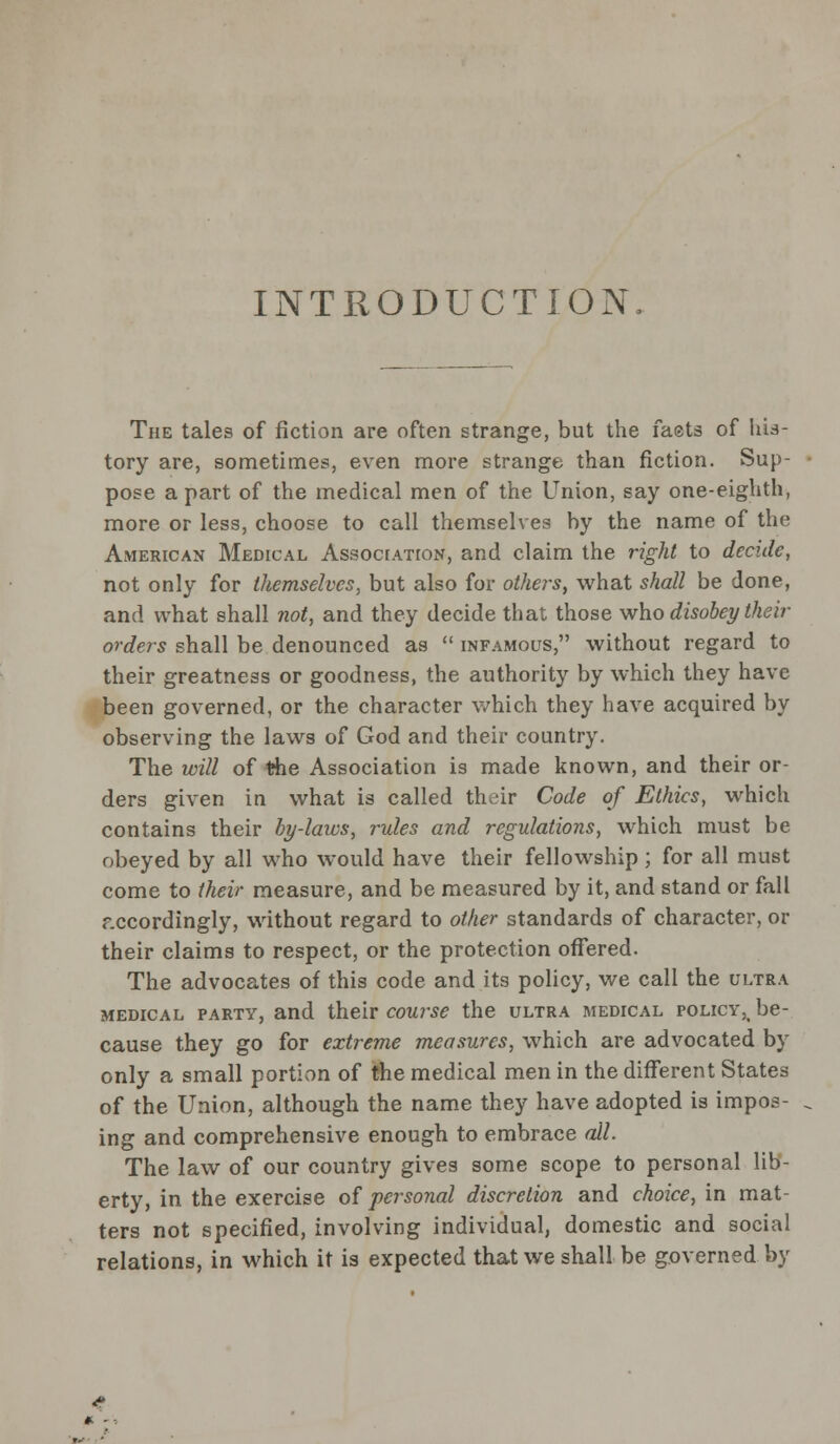 INTRODUCTION. The tales of fiction are often strange, but the faets of his- tory are, sometimes, even more strange than fiction. Sup- pose a part of the medical men of the Union, say one-eighth, more or less, choose to call themselves by the name of the American Medical Association, and claim the right to decide, not only for themselves, but also for othe?-s, what shall be done, and what shall not, and they decide that those who disobey their orders shall be denounced as  infamous, without regard to their greatness or goodness, the authority by which they have been governed, or the character which they have acquired by observing the laws of God and their country. The will of the Association is made known, and their or- ders given in what is called their Code of Ethics, which contains their by-laws, rules and regulations, which must be obeyed by all who would have their fellowship; for all must come to their measure, and be measured by it, and stand or fall f.ccordingly, without regard to other standards of character, or their claims to respect, or the protection offered. The advocates of this code and its policy, we call the ultra medical party, and their course the ultra medical roLicY5i be- cause they go for extreme measures, which are advocated by only a small portion of the medical men in the different States of the Union, although the name they have adopted is impos- ing and comprehensive enough to embrace all. The law of our country gives some scope to personal lib- erty, in the exercise of personal discretion and choice, in mat- ters not specified, involving individual, domestic and social relations, in which it is expected that we shall be governed by *. -