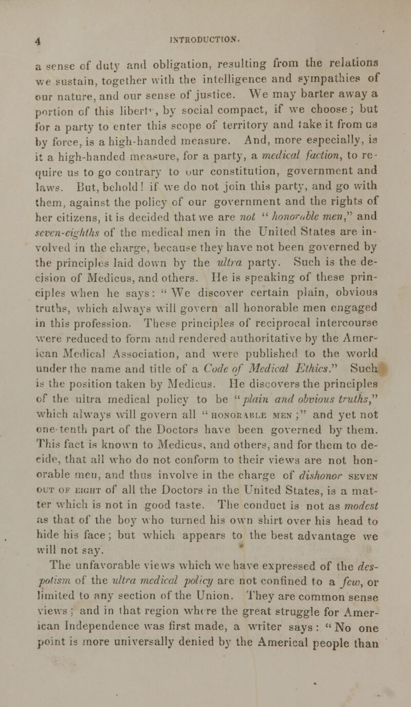 a sense of duty and obligation, resulting from the relations we sustain, together with the intelligence and sympathies of our nature, and our sense of justice. We may barter away a portion of this libertv, by social compact, if we choose; but for a party to enter this scope of territory and take it from us by force, is a high-handed measure. And, more especially, is it a high-handed measure, for a party, a medical faction, to re- quire us to go contrary to uur constitution, government and laws. But, behold ! if we do not join this party, and go with them, against the policy of our government and the rights of her citizens, it is decided that we are not  honorable men,' and seven-eighths of the medical men in the United States are in- volved in the charge, because they have not been governed by the principles laid down by the ultra party. Such is the de- cision of Medicus, and others. He is speaking of these prin- ciples when he says: We discover certain plain, obvious truths, which always will govern all honorable men engaged in this profession. These principles of reciprocal intercourse were reduced to form and rendered authoritative by the Amer- ican Medical Association, and were published to the world under the name and title of a Code of Medical Ethics.'''' Such is the position taken by Medicus. He discovers the principles of the ultra medical policy to be plain and obvious truths,'''' which always will govern all honorable men; and yet not one-tenth part of the Doctors have been governed by them. This fact is known to Medicus, and others, and for them to de- cide, that all who do not conform to their views are not hon- orable men, and thus involve in the charge of dishonor seven out of eight of all the Doctors in the United States, is a mat- ter which is not in good taste. The conduct is not as modest as that of the boy who turned his own shirt over his head to hide his face; but which appears to the best advantage we will not say. The unfavorable views which we have expressed of the des- potism of the ultra medical policy are not confined to a few, or limited to any section of the Union. They are common sense views; and in that region where the great struggle for A.mer- ican Independence was first made, a writer says :  No one point is more universally denied by the Americal people than