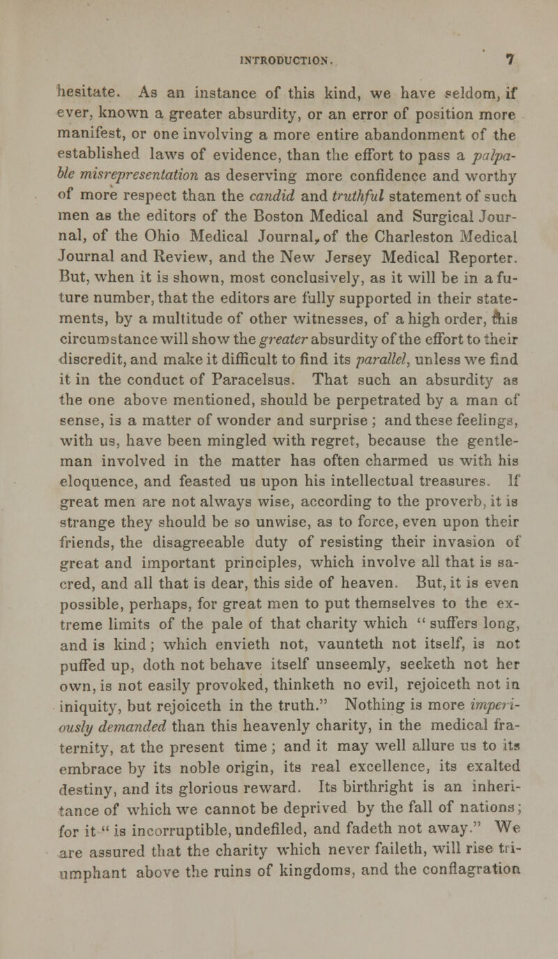 hesitate. As an instance of this kind, we have seldom, if ever, known a greater absurdity, or an error of position more manifest, or one involving a more entire abandonment of the established laws of evidence, than the effort to pass a palpa- ble misrepresentation as deserving more confidence and worthy of more respect than the candid and truthful statement of such men as the editors of the Boston Medical and Surgical Jour- nal, of the Ohio Medical Journalrof the Charleston Medical Journal and Review, and the New Jersey Medical Reporter. But, when it is shown, most conclusively, as it will be in a fu- ture number, that the editors are fully supported in their state- ments, by a multitude of other witnesses, of a high order, &iis circumstance will show the greater absurdity of the effort to their discredit, and make it difficult to find its parallel, unless we find it in the conduct of Paracelsus. That such an absurdity as the one above mentioned, should be perpetrated by a man of sense, is a matter of wonder and surprise ; and these feelings, with us, have been mingled with regret, because the gentle- man involved in the matter has often charmed us with his eloquence, and feasted us upon his intellectual treasures. If great men are not always wise, according to the proverb, it is strange they should be so unwise, as to force, even upon their friends, the disagreeable duty of resisting their invasion of great and important principles, which involve all that is sa- cred, and all that is dear, this side of heaven. But, it is even possible, perhaps, for great men to put themselves to the ex- treme limits of the pale of that charity which  suffers long, and is kind; which envieth not, vaunteth not itself, is not puffed up, doth not behave itself unseemly, seeketh not her own, is not easily provoked, thinketh no evil, rejoiceth not in iniquity, but rejoiceth in the truth. Nothing is more imperi- ously demanded than this heavenly charity, in the medical fra- ternity, at the present time ; and it may well allure us to its embrace by its noble origin, its real excellence, its exalted destiny, and its glorious reward. Its birthright is an inheri- tance of which we cannot be deprived by the fall of nations; for it  is incorruptible, undefiled, and fadeth not away. We are assured that the charity which never faileth, will rise tri- umphant above the ruins of kingdoms, and the conflagration