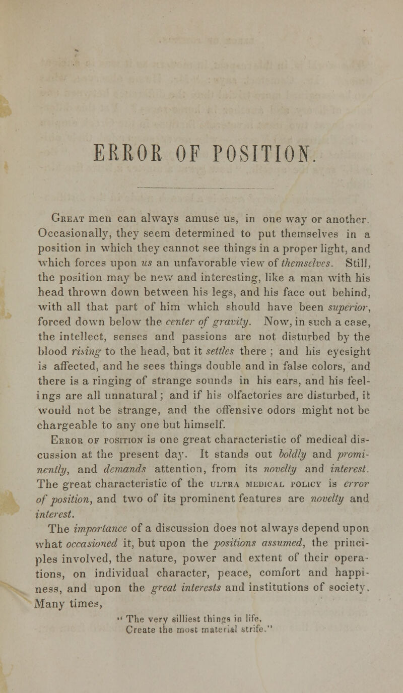ERROR OF POSITION Great men can always amuse us, in one way or another. Occasionally, they seem determined to put themselves in a position in which they cannot see things in a proper light, and which forces upon us an unfavorable view of themselves. Still, the position may be new and interesting, like a man with his head thrown down between his legs, and his face out behind, with all that part of him which should have been superior, forced down below the center of gravity. Now, in such a case, the intellect, senses and passions are not disturbed by the blood rising to the head, bat it settles there ; and his eyesight is affected, and he sees things double and in false colors, and there is a ringing of strange sounds in his ears, and his feel- ings are all unnatural; and if his olfactories arc disturbed, it would not be strange, and the offensive odors might not be chargeable to any one but himself. Error of position is one great characteristic of medical dis- cussion at the present day. It stands out boldly and promi- nently, and demands attention, from its novelty and interest. The great characteristic of the ultra medical policv is error of position, and two of its prominent features are novelty and interest. The importance of a discussion does not always depend upon what occasioned it, but upon the positions assumed, the princi- ples involved, the nature, power and extent of their opera- tions, on individual character, peace, comfort and happi- ness, and upon the great interests and institutions of society. Many times,  The very silliest things in life. Create the most materia! strife,
