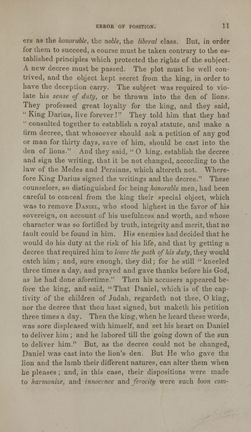 ers as the honorable, the noble, the liberal class. But, in order for them to succeed, a course must be taken contrary to the es- tablished principles which protected the rights of the subject. A new decree must be passed. The plot must be well con- trived, and the object kept secret from the king, in order to have the deception carry. The subject was required to vio- late his sense of duty, or be thrown into the den of lions. They professed great loyalty for the king, and they said,  King Darius, live forever ! They told him that they had  consulted together to establish a royal statute, and make a firm decree, that whosoever should ask a petition of any god or man for thirty days, save of him, should be cast into the den of lions. And they said,  O king, establish the decree and sign the writing, that it be not changed, according to the law of the Medes and Persians, which altereth not. Where- fore King Darius signed the writings and the decree. These counselors, so distinguished for being honorable men, had been careful to conceal from the king their special object, which was to remove Daniel, who stood highest in the favor of his sovereign, on account of his usefulness and worth, and whose character was so fortified by truth, integrity and merit, that no fault could be found in him. His enemies had decided that he would do his duty at the risk of his life, and that by getting a decree that required him to leave the path of his duty, they would catch him; and, sure enough, they did; for he still kneeled three times a day, and prayed and gave thanks before his God, as he had done aforetime. Then his accusers appeared be- fore the king, and said,  That Daniel, which is of the cap- tivity of the children of Judah, regardeth not thee, O king, nor the decree that thou hast signed, but maketh his petition three times a day. Then the king, when he heard these words, was sore displeased with himself, and set his heart on Daniel to deliver him; and he labored till the going down of the sun to deliver him. But, as the decree could not be changed, Daniel was cast into the lion's den. But He who gave the lion and the lamb their different natures, can alter them when he pleases; and, in this case, their dispositions were made to harmonize, and innocence and ferocity were such boon com-