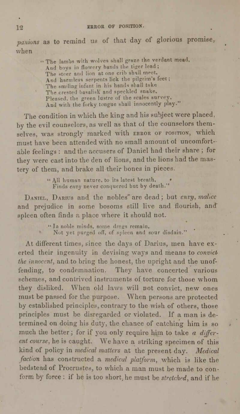panions as to remind us of that day of glorious promise, when  The lamb? with wolves shall graze the verdant mead. And boys in flowery bands th^ tiger lead; The steer and lion at one crib shall meet. And harmless serpents lick the pilgrim's feet; The smiling infant in his hands shall take The crested basalisk' and speckled snake. Pleased, the green lustre of the scales survey, And with the forky tongue shall innocently play. The condition in which the king and his subject were placed, by the evil counselors, as well as that of the counselors them- selves, was strongly marked with error of position, which must have been attended with no small amount ot uncomfort- able feelings : and the accusers of Daniel had their share ; for they were cast into the den of lions, and the lions had the mas- tery of them, and brake all their bones in pieces.  AH human nature, to its latest breath, • Finds envy never conquered but by death.' Daniel, Darius and the nobles' are dead; but envy, malice and prejudice in some bosoms still live and flourish, and' spleen often finds a place where it should not.  In noble minds, some dregs remain, Not yet purged off, of spleen and sour disdain. At different times, since the days of Darius, men have ex- erted their ingenuity in devising ways and means to convict- the innocent, and to bring the honest, the upright and the unof- fending, to condemnation. They have concerted various schemes, and contrived instruments of torture for those whom they disliked. When old laws will not convict, new ones must be passed for the purpose. When persons are protected by established principles, contrary to the wish of others, those principles must be disregarded or violated. If a man is de- termined on doing his duty, the chance of catching him is so much the better; for if you only require him to take a differ- ent course, he is caught. We have a striking specimen of this kind of policy in medical matters at the present day. Medical faction has constructed a medical platform, which is like the bedstead of Procrustes, to which a man must be made to con- form by force : if he is too short he must be stretched, and if he