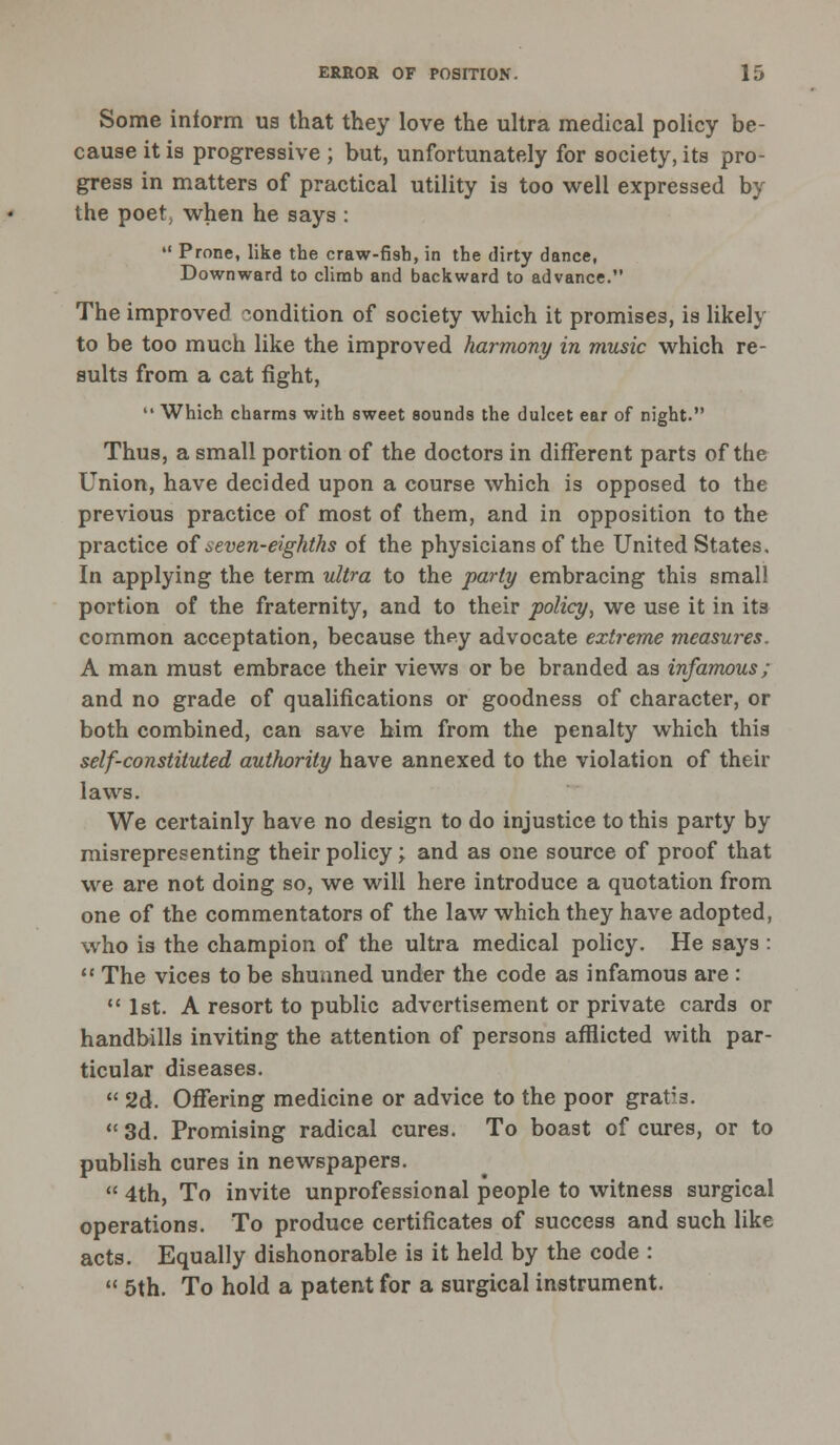 Some inform us that they love the ultra medical policy be- cause it is progressive ; but, unfortunately for society, its pro- gress in matters of practical utility is too well expressed by the poet, when he says : M Prone, like the craw-fish, in the dirty dance, Downward to climb and backward to advance. The improved condition of society which it promises, is likely to be too much like the improved harmony in music which re- sults from a cat fight,  Which charms with sweet sounds the dulcet ear of night. Thus, a small portion of the doctors in different parts of the Union, have decided upon a course which is opposed to the previous practice of most of them, and in opposition to the practice of ^.even-eighths of the physicians of the United States. In applying the term ultra to the party embracing this small portion of the fraternity, and to their policy, we use it in its common acceptation, because they advocate extreme measures. A man must embrace their views or be branded as infamous; and no grade of qualifications or goodness of character, or both combined, can save him from the penalty which this self-constituted authority have annexed to the violation of their laws. We certainly have no design to do injustice to this party by misrepresenting their policy; and as one source of proof that we are not doing so, we will here introduce a quotation from one of the commentators of the law which they have adopted, who is the champion of the ultra medical policy. He says :  The vices to be shunned under the code as infamous are : 1st. A resort to public advertisement or private cards or handbills inviting the attention of persons afflicted with par- ticular diseases.  2d. Offering medicine or advice to the poor grat;3.  3d. Promising radical cures. To boast of cures, or to publish cures in newspapers.  4th, To invite unprofessional people to witness surgical operations. To produce certificates of success and such like acts. Equally dishonorable is it held by the code :  5th. To hold a patent for a surgical instrument.