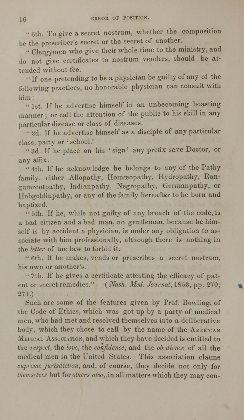  6th. To give a secret nostrum, whether the composition be the preserver's secret or the secret of another.  Clergymen who give their whole time to the ministry, and do not give certificates to nostrum venders, should be at- tended without fee.  If one pretending to be a physician be guilty of any of the following practices, no honorable physician can consult with him:  1st. If he advertise himself in an unbecoming boasting manner ; or call the attention of the public to his skill in any particular disease or class of diseases.  2d. If he advertise himself as a disciple of any particular class, party or ' school.' 3d. If he place on his 'sign' any prefix save Doctor, or any affix.  4th. If he acknowledge he belongs to any of the Pathy family, either Allopathy, Homoeopathy, Hydropathy, Ran- gumrootpathy, Indianpathy, Negropathy, Germanpathy, or Hobgoblinpathy, or any of the family hereafter to be born and baptized.  5th. If he, while not guilty of any breach of the code, is a bad citizen and a bad man, no gentleman, because he him- self is by accident a physician, is under any obligation to as- sociate with him professionally, although there is nothing in the letter of tne law to forbid it.  6th. If he makes, vends or prescribes a secret nostrum, his own or another'^. •' 7th. If he gives a certificate attesting the efficacy of pat- ent or secret remedies. — ( Nash. Med. Journal, 1853, pp. 270, 271.) Such are some of the features given by Prof. Bowling, of the Code of Ethics, which was got up by a party of medical men, who had met and resolved themselves into a deliberative body, which they chose to call by the name of the American Medical Association, and which they have decided is entitled to the respect, the love, the confidence, and the obtdunce of all the medical men in the United States. This association claims supreme jurisdiction, and, of course, they decide not only for Ihcmsdvcs but for others also,.in all matters which they may con-