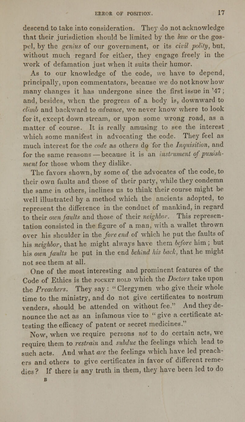 descend to take into consideration. They do not acknowledge that their jurisdiction should be limited by the law or the gos- pel, by the genius of our government, or its civil polity, but, without much regard for either, they engage freely in the work of defamation just when it suits their humor. As to our knowledge of the code, we have to depend, principally, upon commentators, because we do not know how many changes it has undergone since the first issue in '47; and, besides, when the progress of a body is, downward to climb and backward to advance, we never know where to look for it, except down stream, or upon some wrong road, as a matter of course. It is really amusing to see the interest which some manifest in advocating the code. They feel as much interest for the code as others do for the Inquisition, and for the same reasons—because it is an instrument of punish- ment for those whom they dislike. The favors shown, by some of the advocates of the code, to their own faults and those of their party, while they condemn the same in others, inclines us to think their course might be well illustrated by a method which the ancients adopted, to represent the difference in the conduct of mankind, in regard to their own faults and those of their neighbor. This represen- tation consisted in the figure of a man, with a wallet thrown over his shoulder in the fore end of which he put the faults of his neighbor, that he might always have them before him ; but his own faults he put in the end behind his back, that he might not see them at all. One of the most interesting and prominent features of the Code of Ethics is the pocket hold which the Doctors take upon the Preachers. They say :  Clergymen who give their whole time to the ministry, and do not give certificates to nostrum venders, should be attended on without fee. And they de- nounce the act as an infamous vice to  give a certificate at- testing the efficacy of patent or secret medicines. Now, when we require persons not to do certain acts, we require them to restrain and subdue the feelings which lead to such acts. And what are the feelings which have led preach- ers and others to give certificates in favor of different reme- dies ? If there is any truth in them, they have been led to do B