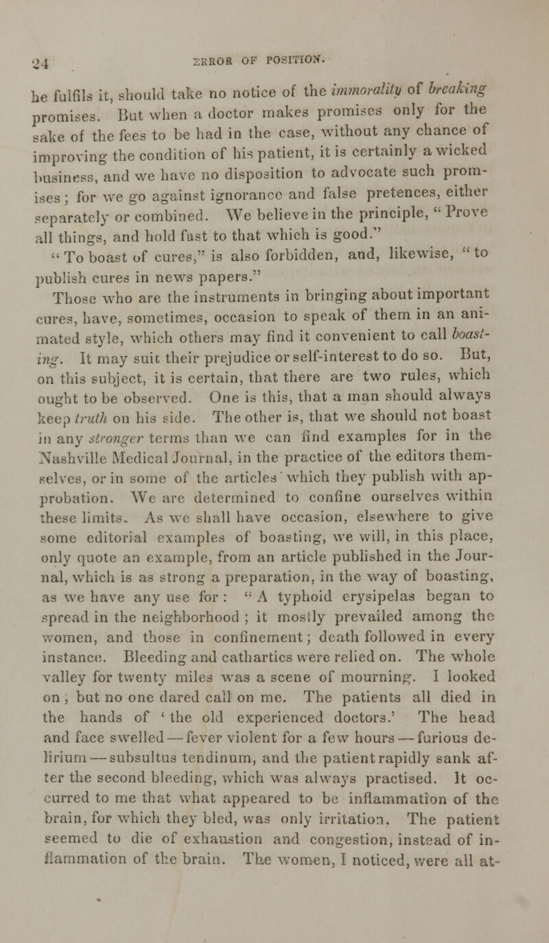 he fulfils it, should take no notice of the immorality of breaking promises. But when a doctor makes promises only for the sake of the fees to be had in the case, without any chance of improving the condition of his patient, it is certainly a wicked business, and we have no disposition to advocate such prom- ises ; for we go against ignorance and false pretences, either separately or combined. We believe in the principle,  Prove all things, and hold fast to that which is good.  To boast of cures, is also forbidden, and, likewise,  to publish cures in news papers. Those who are the instruments in bringing about important cures, have, sometimes, occasion to speak of them in an ani- mated style, which others may find it convenient to call boast- ing. It may suit their prejudice or self-interest to do so. But, on this subject, it is certain, that there are two rules, which ought to be observed. One is this, that a man should always keep truth on his side. The other is, that we should not boast in any stronger terms than we can find examples for in the Nashville Medical Journal, in the practice of the editors them- selves, or in some of the articles'which they publish with ap- probation. We arc determined to confine ourselves within these limits. As we shall have occasion, elsewhere to give some editorial examples of boasting, we will, in this place, only quote an example, from an article published in the Jour- nal, which is as strong a preparation, in the way of boasting, as we have any use for : t: A typhoid erysipelas began to spread in the neighborhood ; it mostly prevailed among the women, and those in confinement; death followed in every instance,. Bleeding and cathartics were relied on. The whole valley for twenty miles was a scene of mourning. I looked on , but no one dared call on me. The patients all died in the hands of ' the old experienced doctors.' The head and face swelled — fever violent for a few hours — furious de- lirium— subsultus tendinum, and the patient rapidly sank af- ter the second bleeding, which was always practised. It oc- curred to me that what appeared to be inflammation of the brain, for which they bled, was only irritation. The patient seemed to die of exhaustion and congestion, instead of in- flammation of the brain. The women, I noticed, were all at-