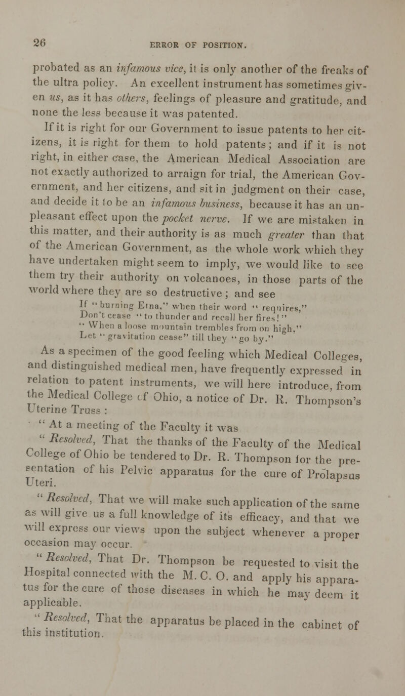 probated as an infamous vice, it is only another of the freaks of the ultra policy. An excellent instrument has sometimes giv- en us, as it has others, feelings of pleasure and gratitude, and none the less because it was patented. If it is right for our Government to issue patents to her cit- izens, it is right for them to hold patents; and if it is not right, in either case, the American Medical Association are not exactly authorized to arraign for trial, the American Gov- ernment, and her citizens, and sit in judgment on their case, and decide it 1o be an infamous business, because it has an un- pleasant effect upon the pocket nerve. ]f we are mistaken in this matter, and their authority is as much greater than that of the American Government, as the whole work which they have undertaken might seem to imply, we would like to see them try their authority on volcanoes, in those parts of the world where they are so destructive ; and see Jt burning Etna, when their word  requires, Don't cease •• to thunder and recall her fires!  '• When a loose mountain trembles from on high. Let gravitation cease till they  g0 by. As a specimen of the good feeling which Medical Colleges, and distinguished medical men, have frequently expressed in relation to patent instruments, we will here introduce, from the Medical College cf Ohio, a notice of Dr. R. Thompson's Uterine Tru.^ :  At a meeting of the Faculty it was ''Resolved, That the thanks of the Faculty of the Medical College of Ohio be tendered to Dr. R. Thompson lor the pre- sentation of his Pelvic apparatus for the cure of Prolapsus uteri.  Resolved, That we will make such application of the same as will give us a full knowledge of its efficacy, and that we will express our views upon the subject whenever a proper occasion may occur.  Resolved, That Dr. Thompson be requested to visit the Hospital connected with the M. C. O. and apply his appara- tus for the cure of those diseases in which he may deem it applicable.  Resolved, That the apparatus be placed in the cabinet of this institution.