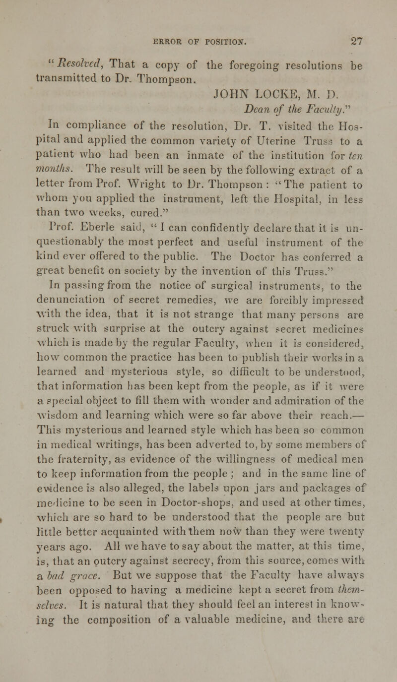 Resolved, That a copy of the foregoing resolutions be transmitted to Dr. Thompson. JOHN LOCKE, M. D. Dean of the Faculty. In compliance of the resolution, Dr. T. visited the Hos- pital and applied the common variety of Uterine Truss to a patient who had been an inmate of the institution for ten months. The result will be seen by the following extract of a letter from Prof. Wright to Dr. Thompson: The patient to whom you applied the instrument, left the Hospital, in less than two weeks, cured. Prof. Eberle said,  I can confidently declare that it is un- questionably the most perfect and useful instrument of the kind ever offered to the public. The Doctor has conferred a great benefit on society by the invention of this Truss. In passing from the notice of surgical instruments, to the denunciation of secret remedies, we are forcibly impressed with the idea, that it is not strange that many persons are struck with surprise at the outcry against secret medicines which is made by the regular Faculty, when it is considered, how common the practice has been to publish their works in a learned and mysterious style, so difficult to be understood, that information has been kept from the people, as if it were a special object to fill them with wonder and admiration of the wisdom and learning which were so far above their reach.— This mysterious and learned style which has been so common in medical writings, has been adverted to, by some members of the fraternity, as evidence of the willingness of medical men to keep information from the people ; and in the same line of evidence is also alleged, the labels upon jars and packages of medicine to be seen in Doctor-shops, and used at other times, which are so hard to be understood that the people are but little better acquainted with them now than they were twenty years ago. All we have to say about the matter, at this time, is, that an outcry against secrecy, from this source, comes with a had grace. But we suppose that the Faculty have always been opposed to having a medicine kept a secret from them- selves. It is natural that they should feel an interest in know- ing the composition of a valuable medicine, and there .
