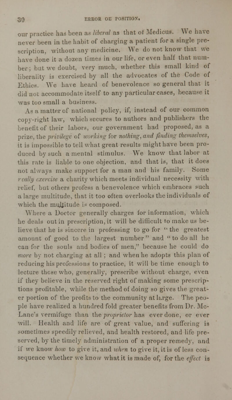 our practice has been as liberal as that of Medicus. We have never been in the habit of charging a patient for a single pre- scription, without any medicine. We do not know that we have done it a dozen times in our life, or even half that num- ber ; but we doubt, very much, whether this small kind of liberality is exercised by all the advocates of the Code of Ethics. We have heard of benevolence so general that it did not accommodate itself to any particular cases, because it was too small a business. As a matter of national policy, if, instead of our common copy-right law, which secures to authors and publishers the benefit of their labors, our government had proposed, as a prize, the, privilege of working for nothing, and finding themselves, it is impossible to tell what great results might have been pro- duced by such a mental stimulus. We know that labor at this rate is liable to one objection, and that is, that it does not always make support for a man and his family. Some really exercise a charity which meets individual necessity with relief, but others profess a benevolence which embraces such a large multitude, that it too often overlooks the individuals of which the multitude is composed. Where a Doctor generally charges for information, which he deals out in prescription, it will be difficult to make us be- lieve that he is sincere in professing to go for the greatest amount of good to the largest number and  to do all he can for the souls and bodies of men, because he could do more by not charging at all ; and when he adopts this plan of reducing his professions to practice, it will be time enough to lecture these who, generally, prescribe without charge, even if they believe in the reserved right of making some prescrip- tions profitable, while the method of doing so gives the great- er portion of the profits to the community at large. The peo- ple have realized a hundred fold greater benefits from Dr. Mc- Lane's vermifuge than the proprietor has ever done, or ever will. Health and life are of great value, and suffering is sometimes speedily relieved, and health restored, and life pre- served, by the timely administration of a proper remedy, and if we know how to give it, and when to give it, it is of less con- sequence whether we know what it is made of, for the effect is